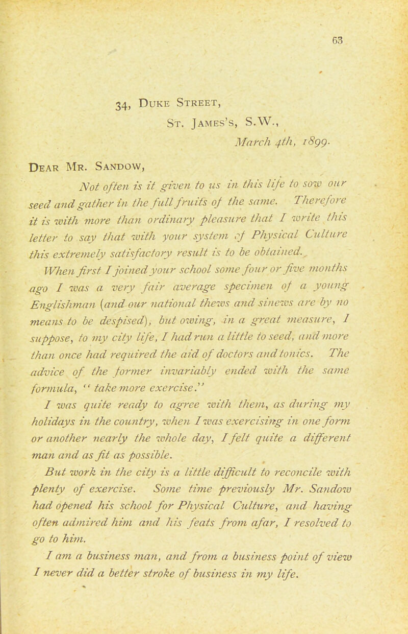 34, Duke Street, St. James’s, S.W., March 4th, 1899. Dear Mr. Sandow, Not often is it given to us in this life to sou) our seed and gather in the full fruits of the same. Therefore it is with more than ordinary pleasure that I write this letter to say that with your system of Physical Culture this extremely satisfactory result is to be obtained. When first. I joined your school some four or five months ago I was a very fair average specimen of a young Englishman (and our national thews and sinews are by no means to be despised), but owing, in a great measure, 1 suppose, to my city life, I had run a little to seed, and more than once had required the aid of doctors and tonics. The advice of the former invariably ended with the same formula, “ take more exercise.” I was quite ready to agree with them, as during my holidays in the country, when I was exercising in one form or another nearly the whole day, I felt quite a different man and as fit as possible. But work in the city is a little difficult to reconcile with plenty of exercise. Some time previously Mr. Sandow had opened his school for Physical Culhtre, and having often admired him and his feats from afar, I resolved to go to him. I am a business man, and from a business point of view I never did a better stroke of business in my life.