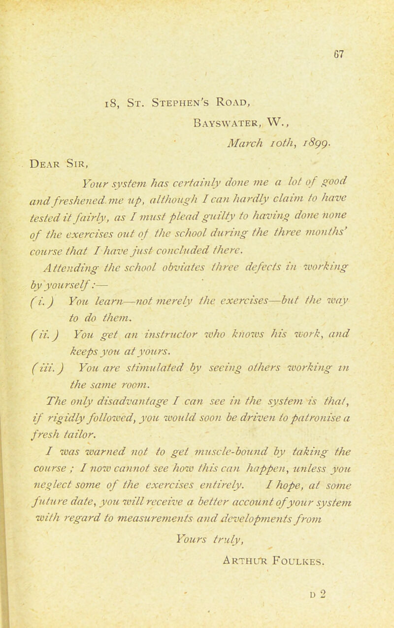 iS, St. Stephen’s Road, Bays water, W., March 10th, 1899. Dear Sir, Your system has certainly done me a lot of good and freshened, me up, although I can hardly claim to have tested it fairly, as I must plead guilty to having done none of the exercises out of the school during the three months’ course that I have just concluded there. Attending the school obviates three defects in working by you rself:— (i.) You learn—not merely the exercises—but the way to do them. (ii.) You get an instructor who knows his work, and keeps you at yours. (iii.) You are stimulated by seeing others working in the same room. The only disadvantage I can see in the system is that, if rigidly followed, you would soon be driven to patronise a fresh tailor. I was warned not to get muscle-bound by taking the course ; I now cannot see how this can happen, unless you neglect some of the exercises entirely. I hope, at some future date, you will receive a better account of your system with regard to measurements and developments from Yours truly, ” ^ Arthur Foulkes.