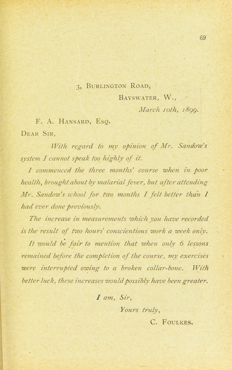 3, Burlington Road, Bayswater, YV., March ioth, i8gg. F. A. Hansard, Esq. Dear Sir, With regard to my opinion of Mr. Sandow’s system I cannot speak too highly of it. I commenced the three months’ course when in poor health, brought about by malarial fever, but after attending Mr. Sandow’s school for two months I felt better than 1 had ever done previously. The increase in measurements which yore have recorded is the result of two hours' conscientious work a week only. It would be fair to mention that when only 6 lesso)is remained before the completion of the course, my exercises were interrupted owing to a broken collar-bone. With better luck, these increases would possibly have been greater. I am, Sir, Yours truly, C. Foul ices.