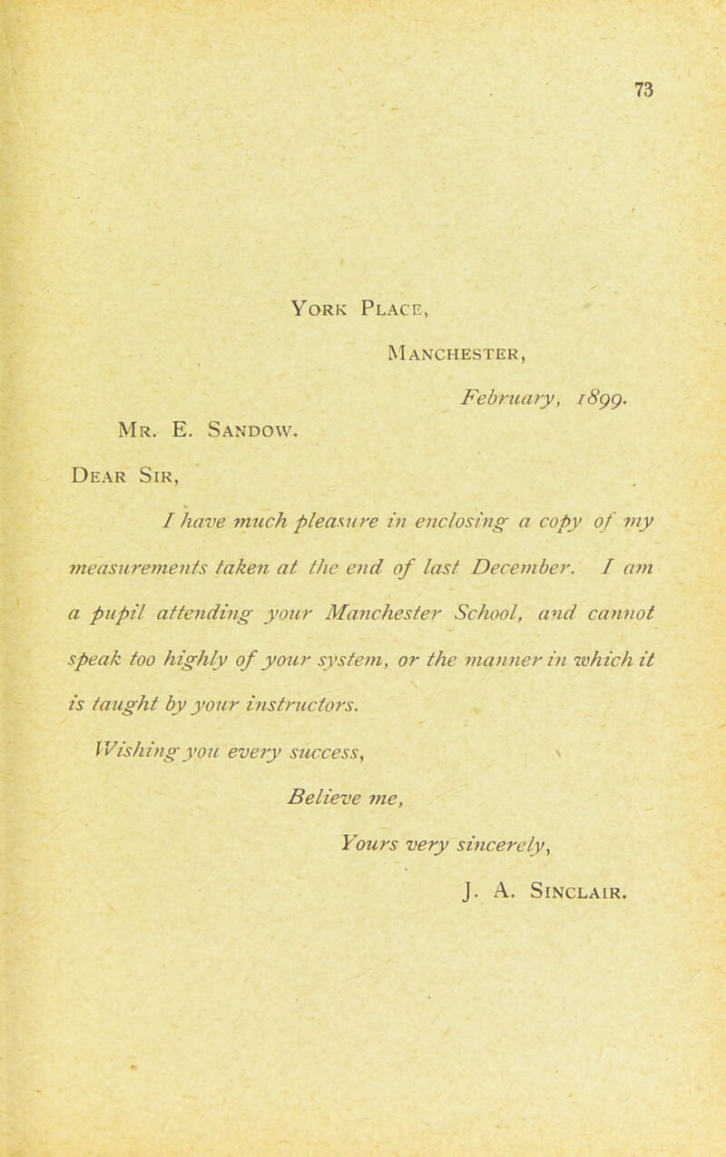 York Place, Manchester, February, 1899. Mr. E. Sandow. Dear Sir, I have much pleasure in enclosing a copy of my measurements taken at the end of last December. I am a pupil attending your Manchester School, and cannot speak too highly of your system, or the manner in which it is taught by your instructors. Wishing you every success, Believe me, Yours very sincerely,