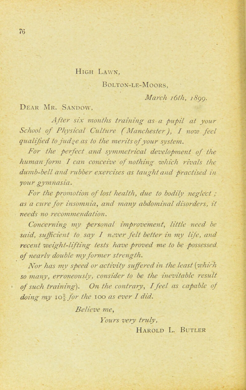 High Lawn, Bolton-le-Moors, March i6lh, i8gg. Dear Mr. Sandow, A fter six months training as a pupil at your School of Physical Culture (Manchester), I now feel qualified to judoe as to the merits of your system. For the perfect and symmetrical development of the human form I can conceive of nothing which rivals the dumb-bell and rubber exercises as taught and practised in your gymnasia. For the promotion of lost health, due to bodily negldct ; as a cure for insomnia, and many abdominal disorders, it needs no recommendation. Concerning my personal improvement, little need be said, sufficient to say I never felt better in my life, and recent weight-lifting tests have proved me to be possessed of nearIv double my former strength. Nor has my speed or activity suffered in the least (which so many, erroneously, consider to be the inevitable result of such training). On the contrary, I feel as capable of doing my iof for the ioo as ever / did. Believe me, Yours very truly, Harold L. Butler