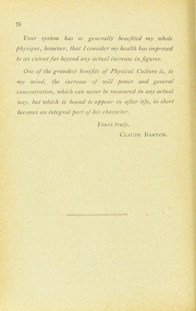Your system has so generally benefited my whole physique, however, that I consider my health has improved to an extent far beyond any actual increase in figures. One of the grandest benefits of Physical Culture is, to my mind, the increase of will power and general concentration, which can never be measured in any actual way, bid which is bound to appear in after life, in short becomes an integral part of his character. Yours truly, Claude Barton.