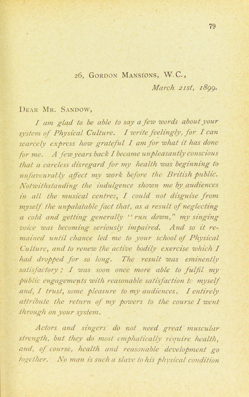 26, Gordon Mansions, W. C., March 21st, i8gg. I)k,vr Mr. Sandow, / am glad to be able to say a few words about your system of Physical Culture. I write feelingly, for I can scarcely express how grateful I am for what it has done for me. A few years back I became unpleasantly conscious that a careless disregard for my health was beginning to unfavourably affect my work before the British public. Notwithstanding the indulgence shown me by audiences in all the musical centres, I could not disguise from myself the unpalatable fact that, as a result of neglecting a cold and getting generally ‘ ‘ run down, ” my singing voice was becoming seriously impaired. And so it re- mained until chance led me to your school of Physical Culture, and to renew the active bodily exercise which I had dropped for so long. The result was eminently satisfactory; I was soon once more able to fulfil my public engagements with reasonable satisfaction to myself and, I trust, some pleasure to my audiences. I entirely attribute the return of my powers to the course I went through on your system. Actors and singers do not need great muscular strength, but they do most emphatically require health, and, of course, health and reasonable development go together. No man is such a slave to his physical condition