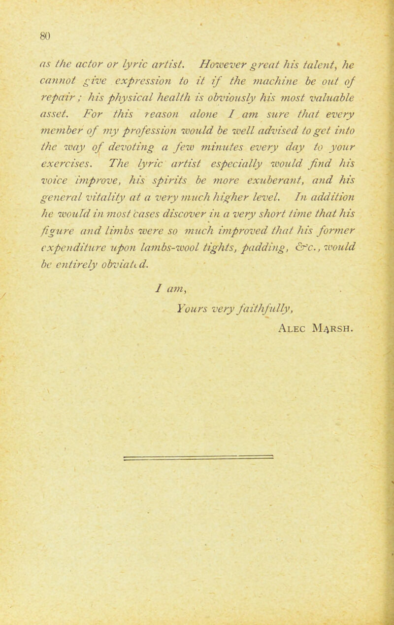 as the actor or lyric artist. However great his talent, he cannot give expression to it if the machine be out of repair ; his physical health is obviously his most valuable asset. For this reason alone I am sure that every member of my profession would be well advised to get into the way of devoting a few minutes every day to your exercises. The lyric artist especially would find his voice improve, his spirits be more exuberant, and his general vitality at a very much higher level. In addition he would in most cases discover in a very short time that his figure and limbs were so much improved that his former expenditure upon lambs-wool tights, padding, &~'c., would be entirely obviati d. 1 am, Yours very faithf ully, Alec M^rsh.