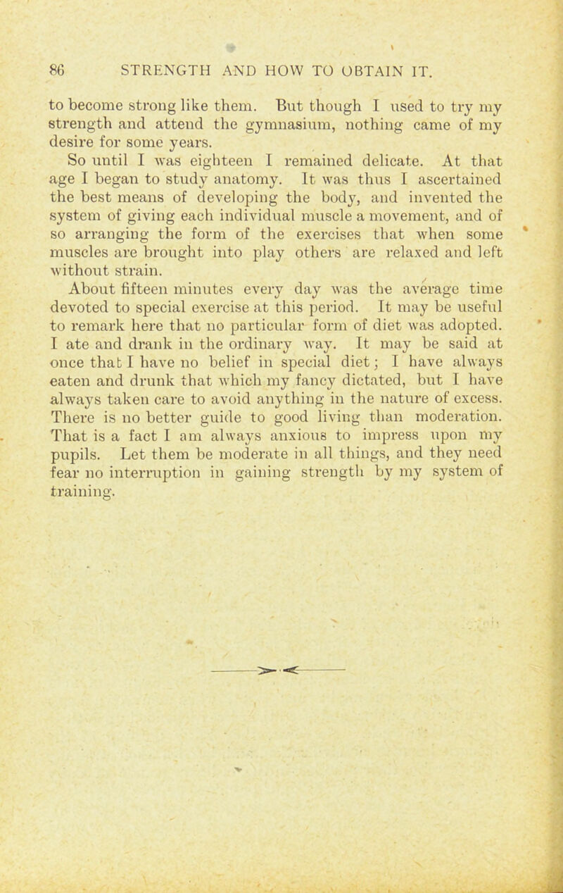 to become strong like them. But though I used to try my strength and attend the gymnasium, nothing came of my desire for some years. So until I was eighteen I remained delicate. At that age I began to study anatomy. It was thus I ascertained the best means of developing the body, and invented the system of giving each individual muscle a movement, and of so arranging the form of the exercises that when some muscles are brought into play others are relaxed and left without strain. About fifteen minutes every day was the average time devoted to special exercise at this period. It may be useful to remark here that no particular form of diet was adopted. I ate and drank in the ordinary way. It may be said at once that I have no belief in special diet; I have always eaten and drunk that which my fancy dictated, but I have always taken care to avoid anything in the nature of excess. There is no better guide to good living than moderation. That is a fact I am always anxious to impress upon my pupils. Let them be moderate in all things, and they need fear no interruption in gaining strength by my system of training.