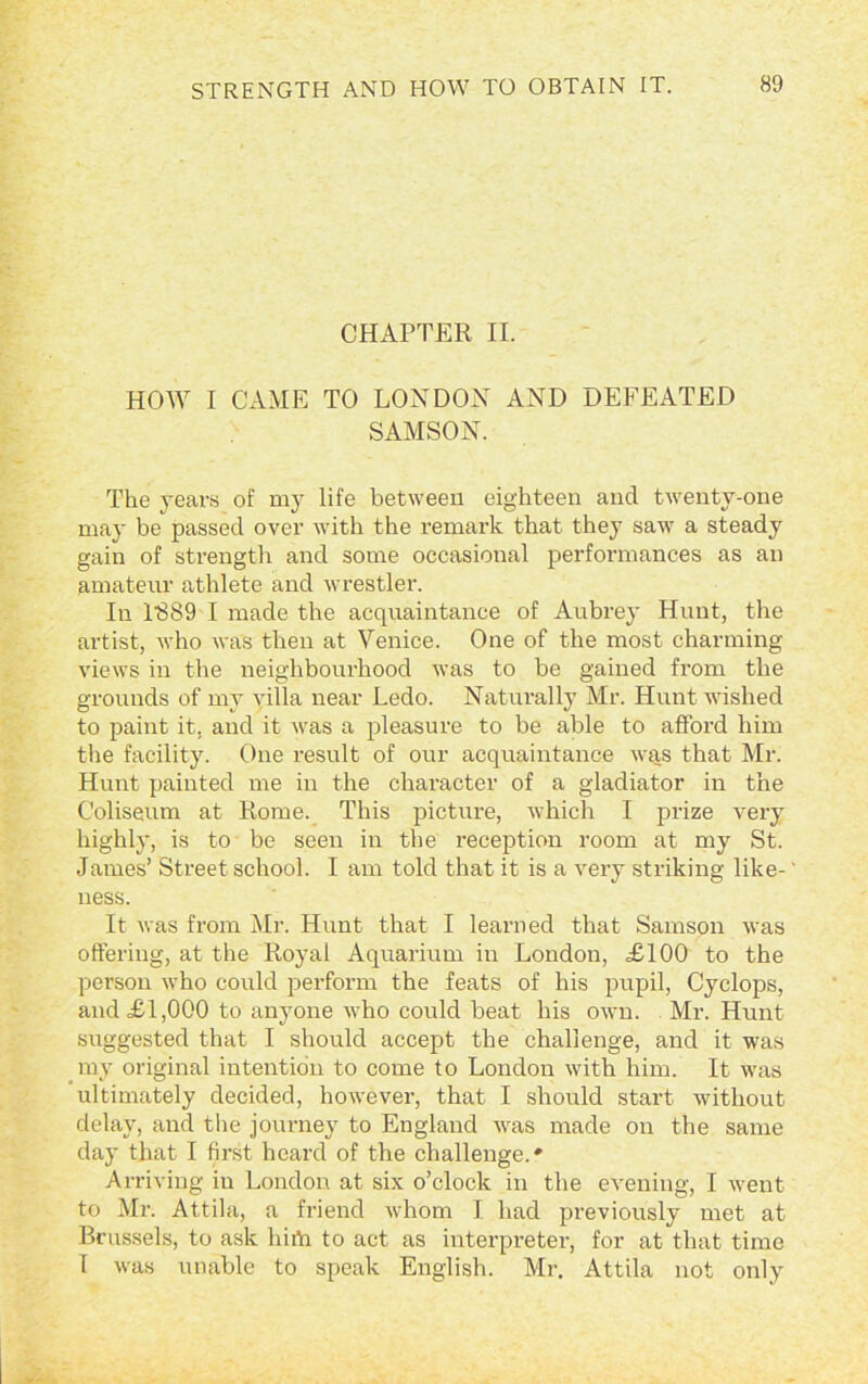 CHAPTER II. HOW I CAME TO LONDON AND DEFEATED SAMSON. The years of my life between eighteen and twenty-one may be passed over with the remark that they saw a steady gain of strength and some occasional performances as an amateur athlete and wrestler. In 1389 I made the acquaintance of Aubrey Hunt, the artist, who was then at Venice. One of the most charming views in the neighbourhood was to be gained from the grounds of my villa near Ledo. Naturally Mr. Hunt wished to paint it, and it was a pleasure to be able to afford him the facility. One result of our acquaintance was that Mr. Hunt painted me in the character of a gladiator in the Coliseum at Rome. This pictm-e, which I prize very highly, is to be seen in the reception room at my St. James’ Street school. I am told that it is a very striking like- ness. It was from Mr. Hunt that I learned that Samson was offering, at the Royal Aquarium in London, £100 to the person who could perform the feats of his pupil, Cyclops, and £1,000 to anyone who could beat his own. Mr. Hunt suggested that I should accept the challenge, and it was my original intention to come to London with him. It was ultimately decided, however, that I should start without delay, and the journey to England was made on the same day that I first heard of the challenge.' Arriving in London at six o’clock in the evening, I went to Mr. Attila, a friend whom I had previously met at Brussels, to ask lmYi to act as interpreter, for at that time I was unable to speak English. Mr. Attila not only