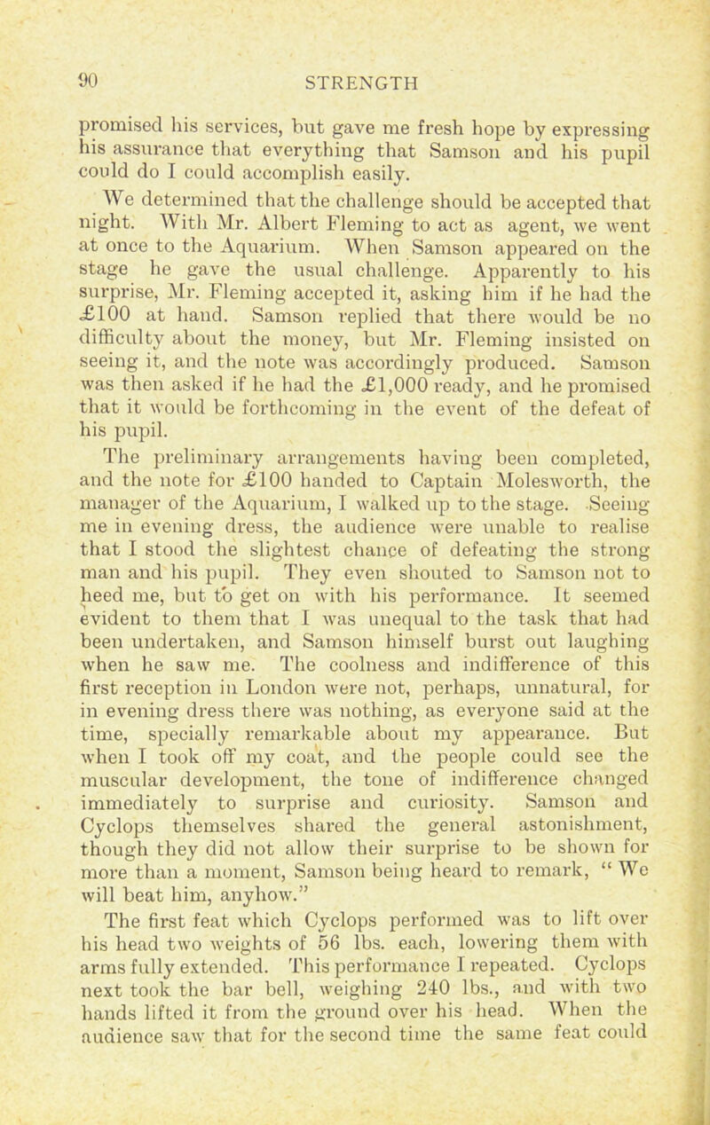 promised his services, but gave me fresh hope by expressing his assurance that everything that Samson and his pupil could do I could accomplish easily. We determined that the challenge should be accepted that night. With Mr. Albert Fleming to act as agent, we went at once to the Aquarium. When Samson appeared on the stage he gave the usual challenge. Apparently to his surprise, Mr. Fleming accepted it, asking him if he had the <£100 at hand. Samson replied that there would be no difficulty about the money, but Mr. Fleming insisted on seeing it, and the note was accordingly produced. Samson was then asked if he had the £1,000 ready, and he promised that it would be forthcoming in the event of the defeat of his pupil. The preliminary arrangements having been completed, and the note for £100 handed to Captain Molesworth, the manager of the Aquarium, I walked up to the stage. Seeing me in evening dress, the audience were unable to realise that I stood the slightest chance of defeating the strong- man and his pupil. They even shouted to Samson not to heed me, but to get on with his performance. It seemed evident to them that I was unequal to the task that had been undertaken, and Samson himself burst out laughing when he saw me. The coolness and indifference of this first reception in London were not, perhaps, unnatural, for in evening dress there was nothing, as everyone said at the time, specially remarkable about my appearance. But when I took off my coat, and the people could see the muscular development, the tone of indifference changed immediately to surprise and curiosity. Samson and Cyclops themselves shared the general astonishment, though they did not allow their surprise to be shown for more than a moment, Samson being heard to remark, “We will beat him, anyhow.” The first feat which Cyclops performed was to lift over his head two weights of 56 lbs. each, lowering them with arms fully extended. This performance I repeated. Cyclops next took the bar bell, weighing 240 lbs., and with two hands lifted it from the ground over his head. When the audience saw that for the second time the same feat coidd