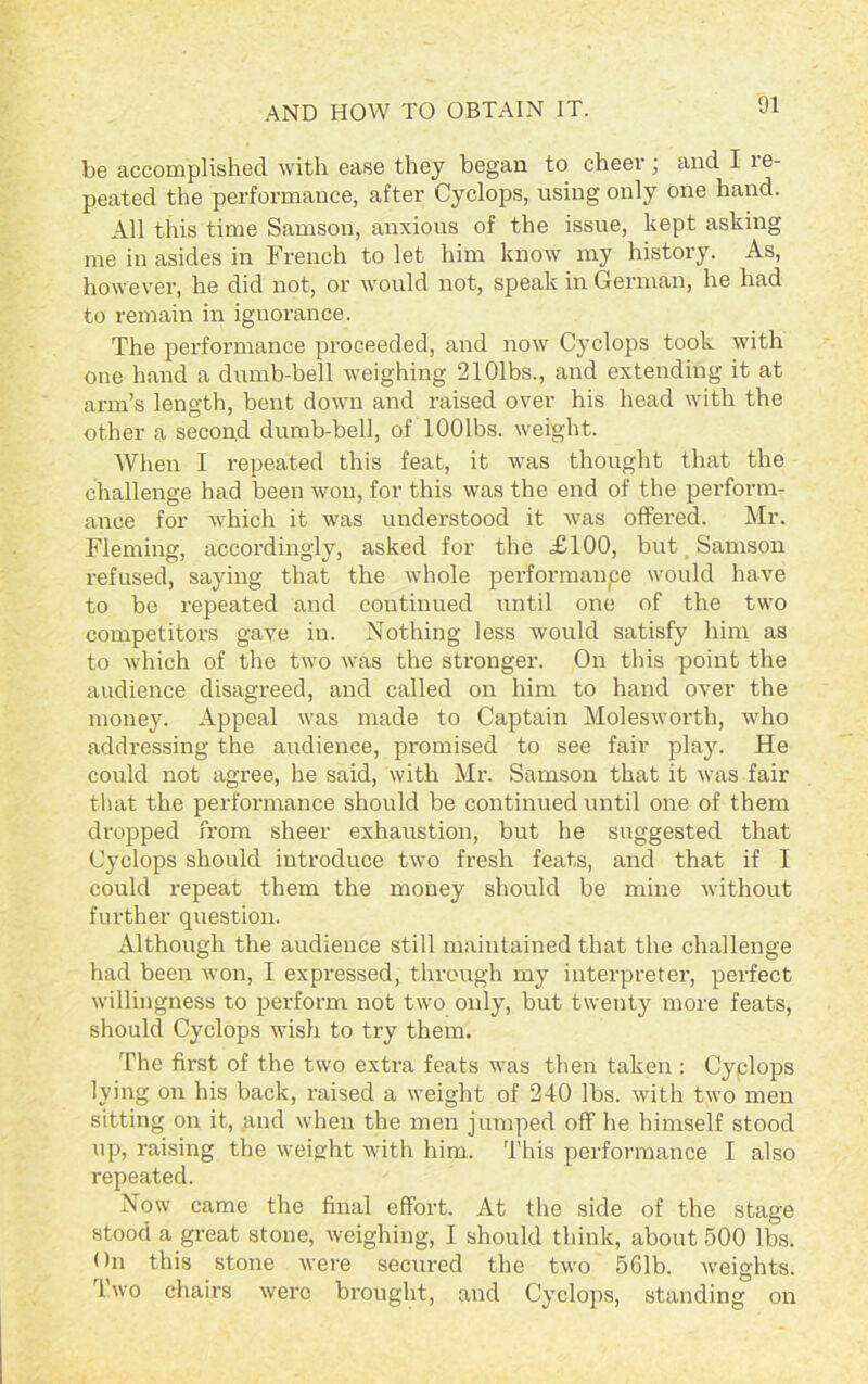 be accomplished with ease they began to cheer; and I le- peated the performance, after Cyclops, using only one hand. All this time Samson, anxious of the issue, kept asking me in asides in French to let him know my history. As, however, he did not, or would not, speak in German, he had to remain in ignorance. The performance proceeded, and now Cyclops took with one hand a dumb-bell weighing 2101bs., and extending it at arm’s length, bent down and raised over his head with the other a second dumb-bell, of lOOlbs. weight. AVhen I repeated this feat, it was thought that the challenge had been won, for this was the end of the perform- ance for which it was understood it was offered. Mr. Fleming, accordingly, asked for the £100, but Samson refused, saying that the whole performance would have to be repeated and continued until one of the two competitors gave in. Nothing less would satisfy him as to which of the two was the stronger. On this point the audience disagreed, and called on him to hand over the money. Appeal was made to Captain Molesworth, who addressing the audience, promised to see fair play. He could not agree, he said, with Mr. Samson that it was fair that the performance should be continued until one of them dropped from sheer exhaustion, but he suggested that Cyclops should introduce two fresh feats, and that if I could repeat them the money should be mine without further question. Although the audieuce still maintained that the challenge had been won, I expressed, through my interpreter, perfect willingness to perform not two only, but twenty more feats, should Cyclops wish to try them. The first of the two extra feats was then taken : Cyplops lying on his back, raised a weight of 240 lbs. with two men sitting on it, and when the men jumped off he himself stood up, raising the weight with him. This performance I also repeated. Now came the final effort. At the side of the stage stood a great stone, weighing, I should think, about 500 lbs. On this stone were secured the two 561b. weights. Two chairs were brought, and Cyclops, standing on