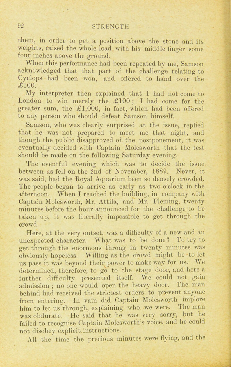 them, in order to get a position above the stone and its weights, raised the whole load with his middle finger some four inches above the ground. When this performance had been repeated by me, Samson acknowledged that that part of the challenge relating to Cyclops had been won, and offered to hand over the £100. My interpreter then explained that I had not come to London to win merely the £100 ; I had come for the greater sum, the £1,000, in fact, which had been offered to any person who should defeat Samson himself. Samson, who was clearly surprised at the issue, replied that he was not prepared to meet me that night, and though the public disapproved of the postponement, it was eventually decided with Captain Molesworth that the test should be made on the following Saturday evening. The eventful evening which was to decide the issue between ns fell on the 2nd of November, 1889. Never, it was said, had the Royal Aquarium been so densel}r crowded. The people began to arrive as early as two o’clock in the afternoon. When I reached the building, in company with Captain Molesworth, Mr. Attila, and Mr. Fleming, twenty minutes before the hour announced for the challenge to be taken up, it was literally impossible to get through the crowd. Here, at the verv outset, was a difficulty of a new and an unexpected character. What was to be done? To try to get through the enormous throng in twenty minutes was obviously hopeless. Willing as the crowd might be to let us pass it was beyond their power to make way for us. We determined, therefore, to go to the stage door, and here a further difficulty presented itself. We could not gain admission ; no one would open the heavy door. The man behind had received the strictest orders to prevent anyone from entering. In vain did Captain Molesworth implore him to let us through, explaining who we were. I he man was obdurate. He said that he was very sorry, but he failed to recognise Captain Molesworth s voice, and he could not disobey explicit.instructions. All the time the precious minutes were flying, and the