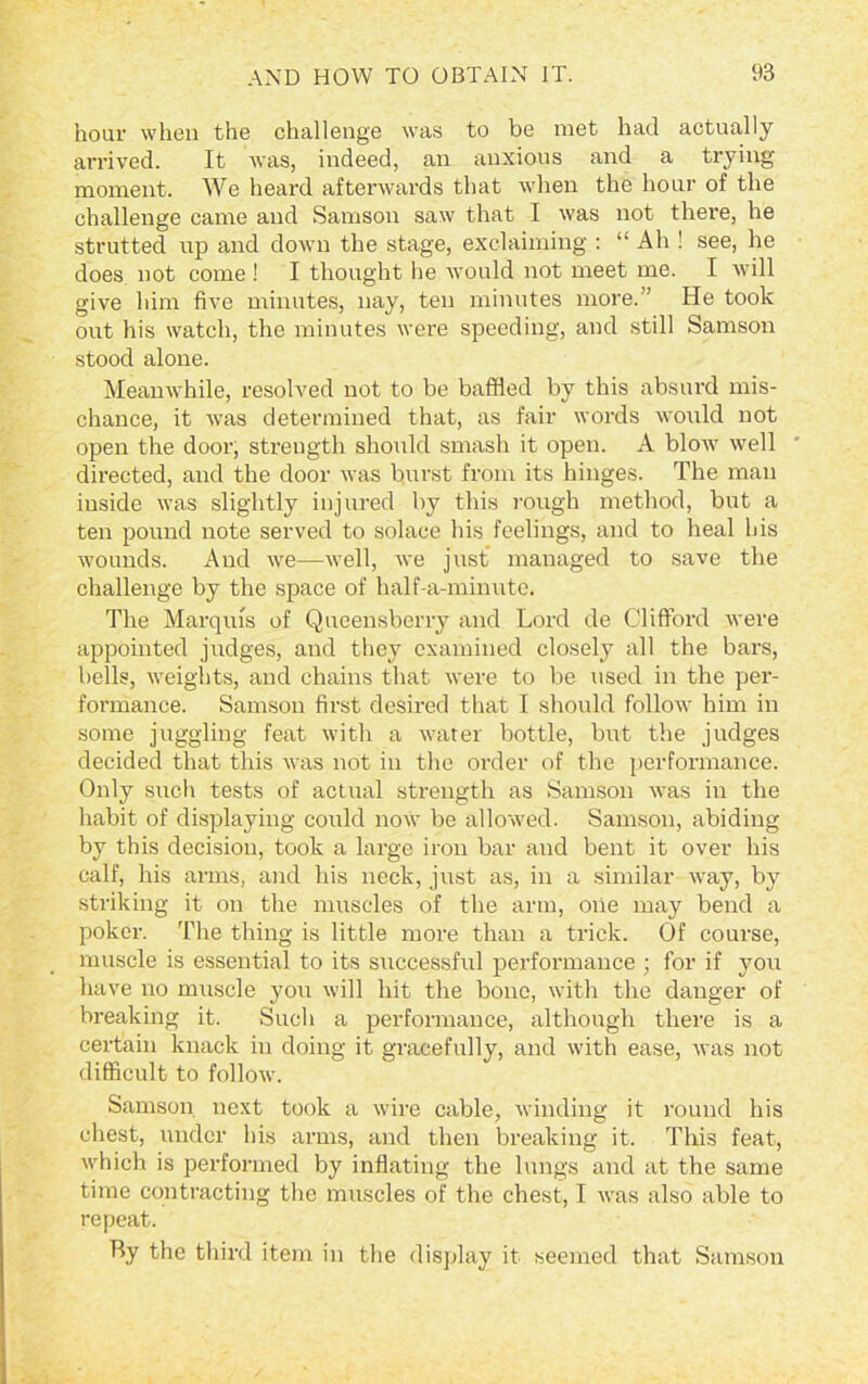 hour when the challenge was to be met had actually arrived. It was, indeed, an anxious and a trying moment. We heard afterwards that when the hour of the challenge came and Samson saw that I was not there, he strutted up and down the stage, exclaiming : “ Ah ! see, he does not come ! I thought he would not meet me. I will give him five minutes, nay, ten minutes more.” He took out his watch, the minutes were speeding, and still Samson stood alone. Meanwhile, resolved not to be baffled by this absurd mis- chance, it was determined that, as fair words would not open the door, strength should smash it open. A blow well directed, and the door was burst from its hinges. The man inside was slightly injured by this rough method, but a ten pound note served to solace his feelings, and to heal his wounds. And we—well, we just managed to save the challenge by the space of half-a-minute. The Marquis of Queensberry and Lord de Clifford were appointed judges, and they examined closely all the bars, bells, weights, and chains that were to be used in the per- formance. Samson first desired that I should follow him in some juggling feat with a water bottle, but the judges decided that this was not in the order of the performance. Only such tests of actual strength as Samson was in the habit of displaying could now be allowed. Samson, abiding by this decision, took a large iron bar and bent it over his calf, his arms, and his neck, just as, in a similar way, by striking it on the muscles of the arm, oiie may bend a poker. The thing is little more than a trick. Of course, muscle is essential to its successful performance ; for if you have no muscle you will hit the bone, with the danger of breaking it. Such a performance, although there is a certain knack in doing it gracefully, and with ease, was not difficult to follow. Samson next took a wire cable, winding it round his chest, under his arms, and then breaking it. This feat, which is performed by inflating the lungs and at the same time contracting the muscles of the chest, I was also able to repeat. By the third item in the display it seemed that Samson