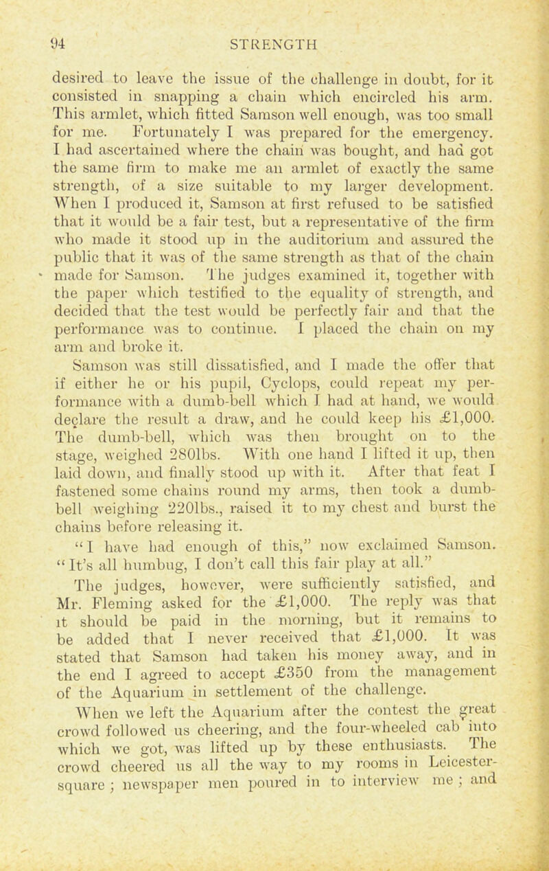 desired to leave the issue of the challenge in doubt, for it consisted in snapping a chain which encircled his arm. This armlet, which fitted Samson well enough, was too small for me. Fortunately I was prepared for the emergency. I had ascertained where the chain was bought, and had got the same firm to make me an armlet of exactly the same strength, of a size suitable to my larger development. When I produced it, Samson at first refused to be satisfied that it would be a fair test, but a representative of the firm who made it stood up in the auditorium and assured the public that it was of the same strength as that of the chain • made for Samson. The judges examined it, together with the paper which testified to the equality of strength, and decided that the test would be perfectly fair and that the performance was to continue. I placed the chain on my arm and broke it. Samson was still dissatisfied, and I made the offer that if either he or his pupil, Cyclops, could repeat my per- formance with a dumb-bell which I had at hand, we would declare the result a draw, and he could keep his £1,000. The dumb-bell, which was then brought on to the stage, weighed 2801bs. With one hand I lifted it up, then laid down, and finally stood up with it. After that feat I fastened some chains round my arms, then took a dumb- bell weighing. 2201bs., raised it to my chest and burst the chains before releasing it. “ I have had enough of this,” now exclaimed Samson. “ It’s all humbug, I don’t call this fair play at all.” The judges, however, were sufficiently satisfied, and Mr. Fleming asked for the £1,000. The reply was that it should be paid in the morning, but it remains to be added that I never received that £1,000. It was stated that Samson had taken his money away, and in the end I agreed to accept £350 from the management of the Aquarium in settlement of the challenge. When we left the Aquarium after the contest the great crowd followed us cheering, and the four-wheeled cab into which we got, was lifted up by these enthusiasts. The crowd cheered us all the way to my rooms in Leicestei- square ; newspaper men poured in to interview me , and