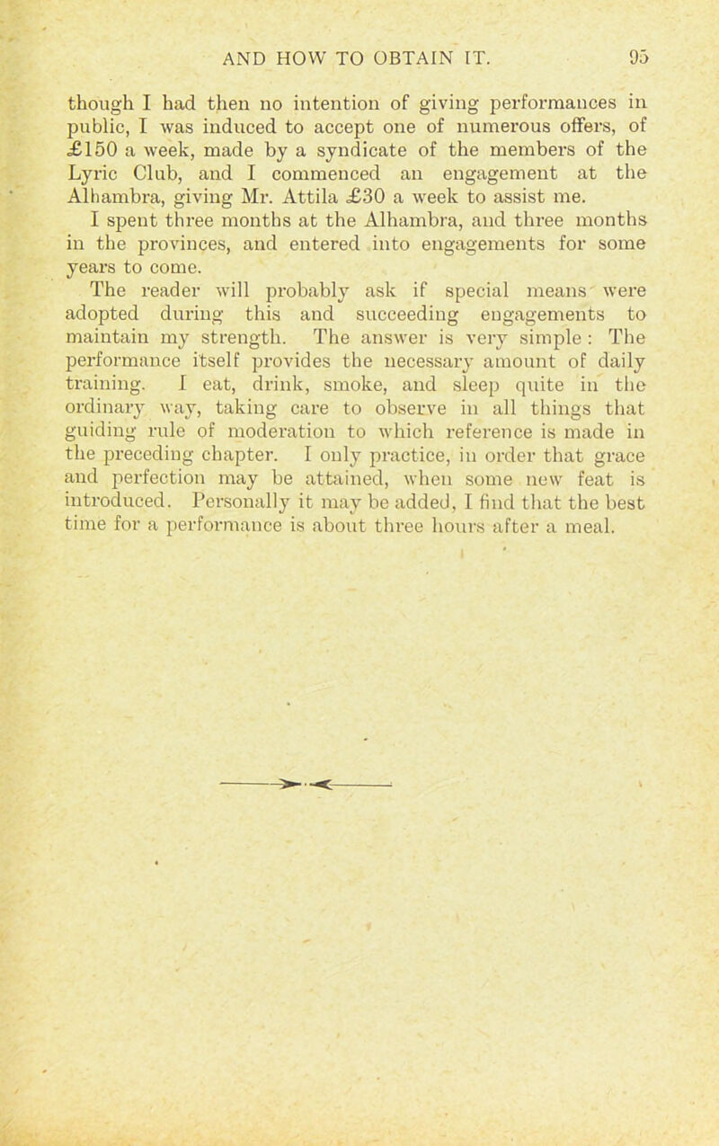 though I had then no intention of giving performances in public, I was induced to accept one of numerous offers, of £150 a week, made by a syndicate of the members of the Lyric Club, and I commenced an engagement at the Alhambra, giving Mr. Attila £30 a week to assist me. I spent three months at the Alhambra, and three months in the provinces, and entered into engagements for some years to come. The reader will probably ask if special means were adopted during this and succeeding engagements to maintain my strength. The answer is very simple : The performance itself provides the necessary amount of daily training. I eat, drink, smoke, and sleep quite in the ordinary way, taking care to observe in all things that guiding rule of moderation to which reference is made in the preceding chapter. I only practice, in order that grace and perfection may be attained, when some new feat is introduced. Personally it may be added, I find that the best time for a performance is about three hours after a meal.