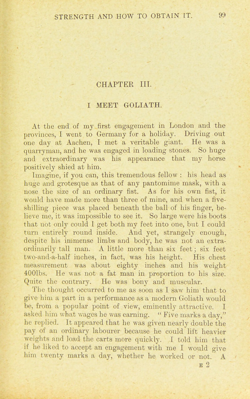 CHAPTER III. I MEET GOLIATH. At the end of my first engagement in London and the provinces, I went to Germany for a holiday. Driving out one day at Aachen, I met a veritable giant. He was a quarrymau, and he was engaged in loading stones. So huge and extraordinary was his appearance that my horse positively shied at him. Imagine, if you can, this tremendous fellow : his head as huge and grotesque as that of any pantomime mask, with a nose the size of an ordinary fist. As for his own fist, it would have made more than three of mine, and when a five- shilling piece was placed beneath the ball of his finger, be- lieve me, it was impossible to see it. So large were his boots that not only could I get both my feet into one, but I could turn entirely round inside. And yet, strangely enough, despite his immense limbs and body, he was not an extra- ordinarily tall man. A little more than six feet; six feet two-aud-a-half inches, in fact, was his height. His chest measurement was about eighty inches and his weight 4001bs. He was not a fat man in proportion to his size. Quite the contrary. He was bony and muscular. The thought occurred to me as soon as I saw him that to give him a part in a performance as a modern Goliath would be, from a popular point of view, eminently attractive. I asked him what wages he was earning. “ Five marks a day,” he replied. It appeared that he was given nearly double the pay of an ordinary labourer because he could lift heavier weights and load the carts more quickly. I told him that if he liked to accept an engagement with me I would give him twenty marks a day, whether he worked or not.' A