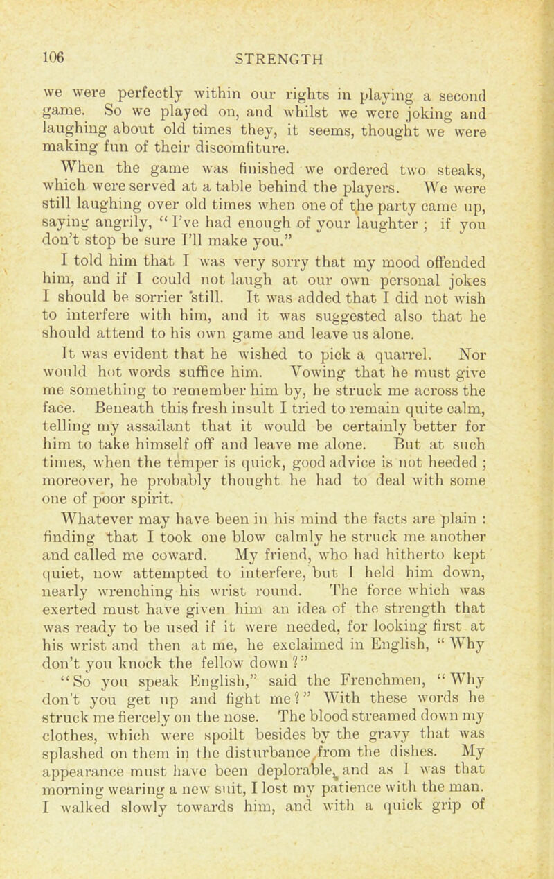 we were perfectly within our rights in playing a second game. So we played on, and whilst we were joking and laughing about old times they, it seems, thought we were making fun of their discomfiture. When the game was finished we ordered two steaks, which were served at a table behind the players. We were still laughing over old times when one of t^he party came up, saying angrily, “ I’ve had enough of your laughter ; if you don’t stop be sure I’ll make you.” I told him that I was very sorry that my mood offended him, and if I could not laugh at our own personal jokes I should be sorrier still. It was added that I did not wish to interfere with him, and it was suggested also that he should attend to his own game and leave us alone. It was evident that he wished to pick a quarrel. Nor would hot words suffice him. Vowing that he must give me something to remember him by, he struck me across the face. Beneath this fresh insult I tried to remain quite calm, telling my assailant that it would be certainly better for him to take himself off and leave me alone. But at such times, when the temper is quick, good advice is not heeded; moreover, he probably thought he had to deal with some one of poor spirit. Whatever may have been in his mind the facts are plain : finding that I took one blow calmly he struck me another and called me coward. My friend, who had hitherto kept quiet, now attempted to interfere, but I held him down, nearly wrenching his wrist round. The force which was exerted must have given him an idea of the strength that was ready to be used if it were needed, for looking first at his wrist and then at me, he exclaimed in English, “ V hy don’t you knock the fellow down ? ” “So you speak English,” said the Frenchmen, “Why don't you get up and fight me?” With these words he struck me fiercely on the nose. The blood streamed down my clothes, which were spoilt besides by the gravy that was splashed on them in the disturbance .from the dishes. My appearance must have been deplorable^ and as I was that morning wearing a new suit, I lost my patience with the man. I walked slowly towards him, and with a quick grip of