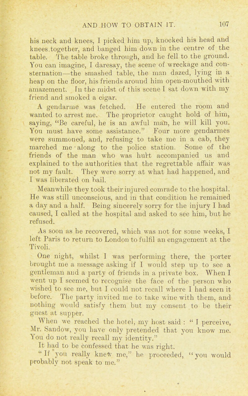 bis neck and knees, I picked him np, knocked his head and knees.together, and banged him down in the centre of the table. The table broke through, and he fell to the ground. You can imagine, I daresay, the scene of wreckage and con- sternation—the smashed table, the man da.zed, lying in a heap on the floor, his friends around him open-mouthed with amazement. Tn the midst of this scene I sat down with my friend and smoked a cigar. A gendarme was fetched. He entered the room and wanted to arrest me. The proprietor caught hold of him, saying, “Be careful, he is an awful man, he will kill you. You must have some assistance.” Four more gendarmes were summoned, and, refusing to take me in a cab, they marched me • along to the police station. Some of the friends of the man who was hul’t accompanied us and explained to the authorities that the regrettable affair was not my fault. They were sorry at what had happened, and I was liberated on bail. Meanwhile they took their injured comrade to the hospital. He was still unconscious, and in that condition he remained a day and a half. Being sincerely sorry for the injury I had caused, I called at the hospital and asked to see him, but he refused. As soon as he recovered, which was not for some weeks, I left Paris to return to London to fulfil an engagement at the Tivoli. One night, whilst I was performing there, the porter brought me a message asking if I would step up to see a gentleman and a party of friends in a private box. When I went up I seemed to recognise the face of the person who wished to see me, but I could not recall where I had seen it before. The party invited me to take wine with them, and nothing would satisfy them but my consent to be their guest at supper. When we reached the hotel, my host said : “ I perceive, Mr. Sandow, you have only pretended that you know me. You do not really recall my identity.” It had to be confessed that he was right. “II you really knetv me,” he proceeded, “you would probably not speak to me.”