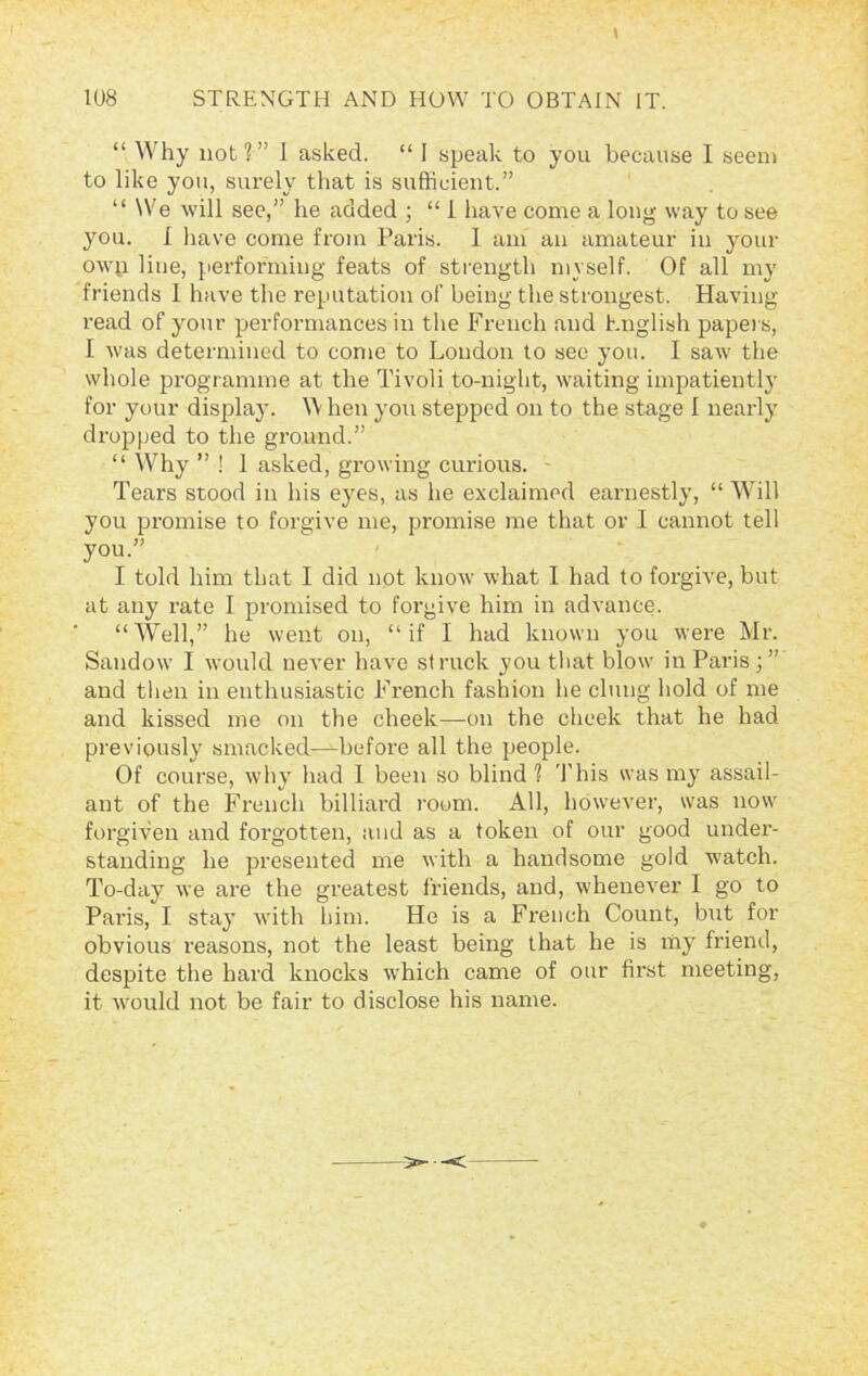 \ “ Why not?” I asked. “ I speak to you because I seem to like you, surely that is sufficient.” “ We will see,” he added ; “ 1 have come a long way to see you. I have come from Paris. 1 am an amateur in your owu line, performing feats of strength myself. Of all my friends 1 have the reputation of being the strongest. Having read of your performances in the French and English papers, I was determined to come to Loudon to see you. I saw the whole programme at the Tivoli to-night, waiting impatiently for your display. \\ hen you stepped on to the stage I nearly dropped to the ground.” “ Why ” ! 1 asked, growing curious. Tears stood in his eyes, as he exclaimed earnestly, “ Will you promise to forgive me, promise me that or I cannot tell you.” I told him that I did not know what I had to forgive, but at any rate I promised to forgive him in advance. “Well,” he went on, “if I had known you were Mr. Sandow I would never have struck you that blow in Paris;” and then in enthusiastic French fashion he clung hold of me and kissed me on the cheek—on the cheek that he had previously smacked—before all the people. Of course, why had I been so blind? This was my assail- ant of the French billiard room. All, however, was now forgiven and forgotten, and as a token of our good under- standing he presented me with a handsome gold watch. To-day we are the greatest friends, and, whenever I go to Paris, I stay with him. He is a French Count, but for obvious reasons, not the least being that be is my friend, despite the hard knocks which came of our first meeting, it would not be fair to disclose his name. ^