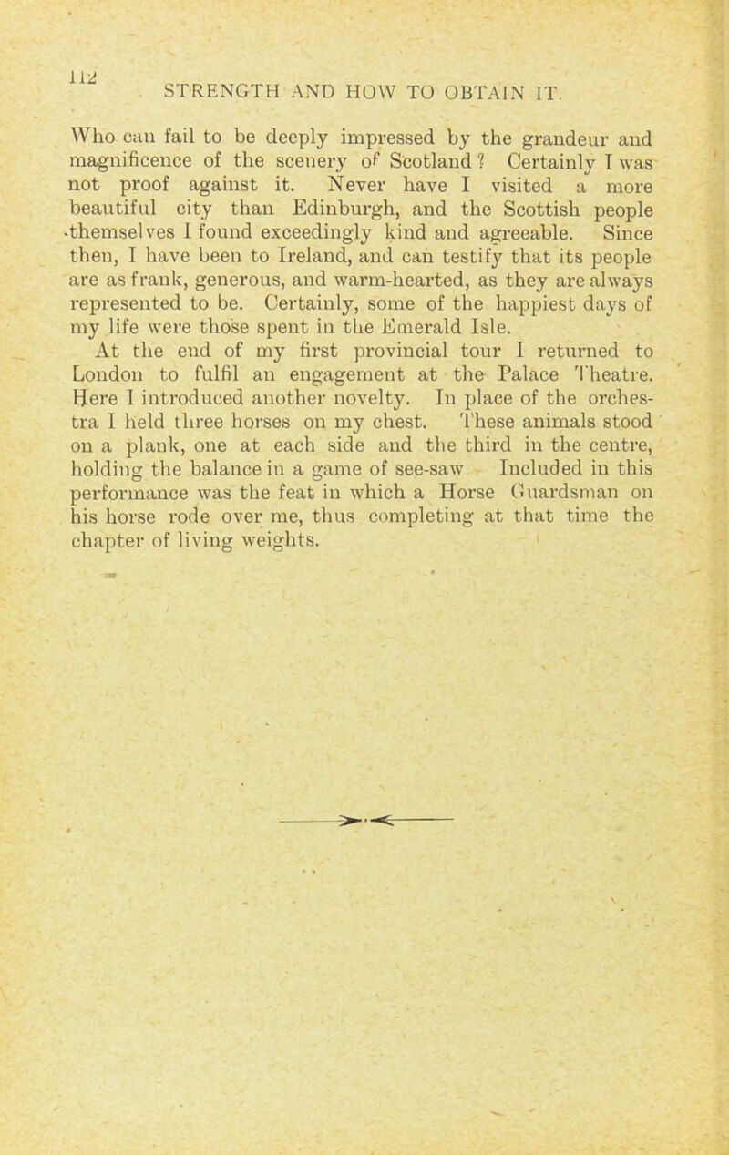 STRENGTH AND HOW TO OBTAIN IT Who can fail to be deeply impressed by the grandeur and magnificence of the scenery of Scotland ? Certainly I was not proof against it. Never have I visited a more beautiful city than Edinburgh, and the Scottish people -themselves I found exceedingly kind and agreeable. Since then, I have been to Ireland, and can testify that its people are as frank, generous, and warm-hearted, as they are always represented to be. Certainly, some of the happiest days of my life were those spent in the Emerald Isle. At the end of my first provincial tour I returned to London to fulfil an engagement at the Palace Theatre. Here I introduced another novelty. In place of the orches- tra I held three horses on my chest. These animals stood on a plank, one at each side and the third in the centre, holding- the balance in a game of see-saw Included in this performance was the feat in which a Horse Guardsman on his horse rode over me, thus completing at that time the chapter of living weights. >—