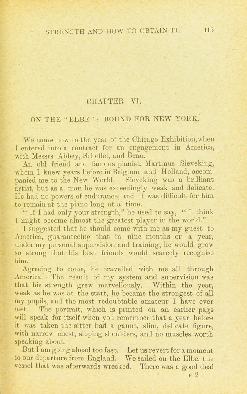 CHAPTER VI. ON THE “ELBE” : BOUND FOR NEW YORK. We come now to the year of the Chicago Exhibition,when I entered into a contract for an engagement in America, with Messrs Abbey, Scheffel, and Orau. An old friend and famous pianist, Martinus Sieveking, whom I knew years before in Belgium and Holland, accom- panied me to the New World. Sieveking was a brilliant artist, but as a man he was exceedingly weak and delicate. He had no powers of endurance, and it was difficult for him to remain at the piano long at a time. “ If I had only your strength,” he used to say, “ I think 1 might become almost the greatest player in the world.” I suggested that he should come with me as my guest to America, guaranteeing that in nine months or a year, under my personal supervision and training, he would grow so strong that his best friends would scarcely recognise him. Agreeing to come, he travelled with me all through America. The result of my system and supervision was that his strength grew marvellously. Within the year, weak as he was at the start, he became the strongest of all my pupils, and the most redoubtable amateur I have ever met. The portrait, which is printed on an earlier page will speak for itself when you remember that a year before it was taken the sitter had a gaunt, slim, delicate figure, with narrow chest, sloping shoulders, and no muscles worth speaking about. But I am going ahead too fast. Let us revert for a moment to our departure from England. We sailed on the Elbe, the vessel that was afterwards wrecked. There was a good deal f 2