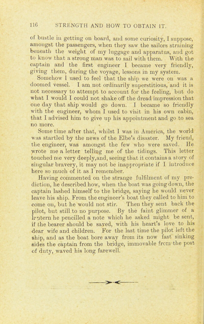 ot bustle in getting on board, and some curiosity, I suppose, amongst the passengers, when they saw the sailors straining beneath the weight of my luggage and apparatus, and got to know that a strong man was to sail with them. With the captain and the first engineer I became very friendly, giving them, during the voyage, lessons in my system. Somehow L used to feel that the ship we were on was a doomed vessel. I am not ordinarily superstitious, and it is not necessary to attempt to account for the feeling, but do what I would I could not shake off the dread impression that one day that ship would go down. I became so friendly with the engineer, whom I used to visit in his own cabin, that I advised him to give up his appointment and go to sea no more. Some time after that, whilst I was in America, the world was startled by the news of the Elbe’s disaster. My friend, the engineer, was amongst the few who were saved. He wrote me a letter telling me of the tidings. This letter touched me very deeply,and, seeing that it contains a story of singular bravery, it may not be inappropriate if I introduce here so much of it as I remember. Having commented on the strange fulfilment of my pre- diction, he described how, when the boat was going down, the captain lashed himself to the bridge, saying he would never leave his ship. From the engineer’s boat they called to him to come on, but he would not stir. Then they sent back the pilot, but still to no purpose. By the faint glimmer of a lantern he pencilled a note which he asked might be sent, if the bearer should be saved, with his heart’s love to his dear wife and children. For the last time the pilot left the ship, and as the boat bore away from its now fast sinking sides the captain from the bridge, immovable from the post cf duty, waved his long farewell.