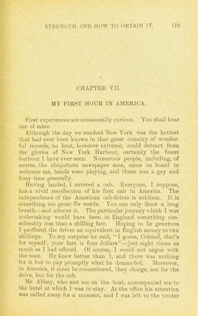 \ CHAPTER VII. MY FIRST HOUR IN AMERICA. First experiences are occasionally curious. You shall hear one of mine. Although the day we reached New York was the hottest that had ever been known in that great country of wonder- ful records, no heat, however extreme, could detract from the glories of New York Harbour, certainly the finest harbour I have ever seen. Numerous people, including, of course, the ubiquitous newspaper men, came on board to welcome me, bands were playing, and there was a gay and busy time generally. Having landed, I entered a cab. Everyone, I suppose, has a vivid recollection of his first cab in America. The independence of the American cab-driver is sublime. It is something too great for words. You can only draw a long breath—and admire it. The particular journey which I was undertaking would have been in'England something con- siderably less than a shilling fare. Hoping to be generous I proffered the driver an equivalent in English money to two shillings. To my surprise he said, “I guess, Colonel, that’s for myself; your fare is four dollars”—just eight times as much as I had offered. Of course, I could not argue with the man. He knew better than I, and there was nothing for it but to pay promptly what he demanded. Moreover, in America, it must be remembered, they charge, not for the drive, but for the cab. Mr. Abbey, who met me on the boat, accompanied me to the hotel at which I was to stay. At the office his attention was called away for a moment, and I was left to the tender