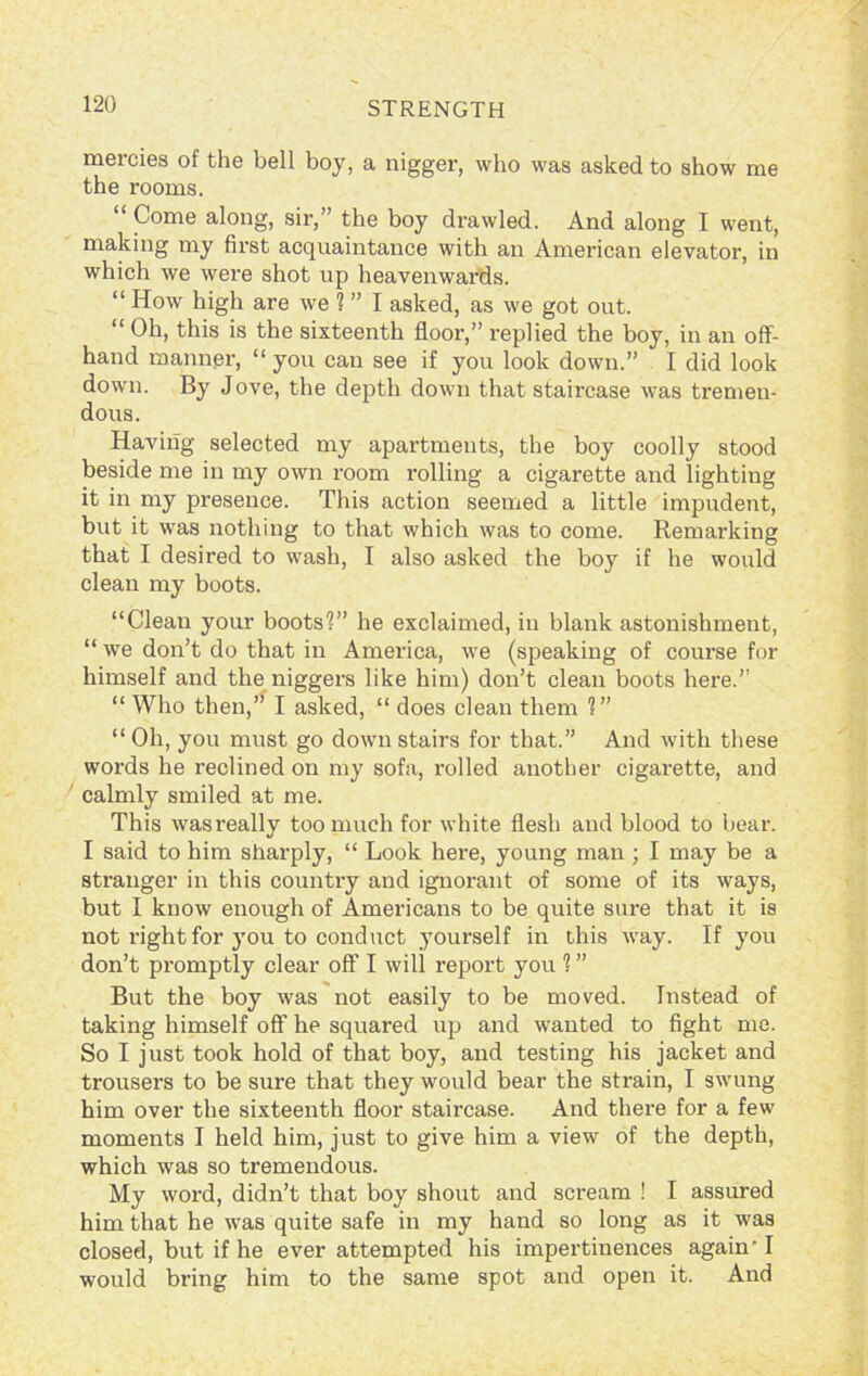 mercies of the bell boy, a nigger, who was asked to show me the rooms. Come along, sir,’ the boy drawled. And along I went, making my first acquaintance with an American elevator, in which we were shot up heavenwards. “ How high are we ? ” I asked, as we got out. “ Oh, this is the sixteenth floor,” replied the boy, in an off- hand manner, “ you can see if you look down.” I did look down. By Jove, the depth down that staircase was tremen- dous. Having selected my apartments, the boy coolly stood beside me in my own room rolling a cigarette and lighting it in my presence. This action seemed a little impudent, but it was nothing to that which was to come. Remarking that I desired to wash, I also asked the boy if he would clean my boots. “Clean your boots'?” he exclaimed, in blank astonishment, “ we don’t do that in America, we (speaking of course for himself and the niggers like him) don’t clean boots here.” “ Who then,” I asked, “ does clean them 1” “ Oh, you must go down stairs for that.” And with these words he reclined on my sofa, rolled another cigarette, and calmly smiled at me. This wasreally too much for white flesh and blood to bear. I said to him sharply, “ Look here, young man ; I may be a stranger in this country and ignorant of some of its ways, but I know enough of Americans to be quite sure that it is not right for }Tou to conduct yourself in this way. If you don’t promptly clear off I will report you 1 ” But the boy was not easily to be moved. Instead of taking himself off he squared up and wanted to fight me. So I just took hold of that boy, and testing his jacket and trousers to be sure that they would bear the strain, I swung him over the sixteenth floor staircase. And there for a few moments I held him, just to give him a view of the depth, which was so tremendous. My word, didn’t that boy shout and scream ! I assured him that he was quite safe in my hand so long as it was closed, but if he ever attempted his impertinences again-1 would bring him to the same spot and open it. And