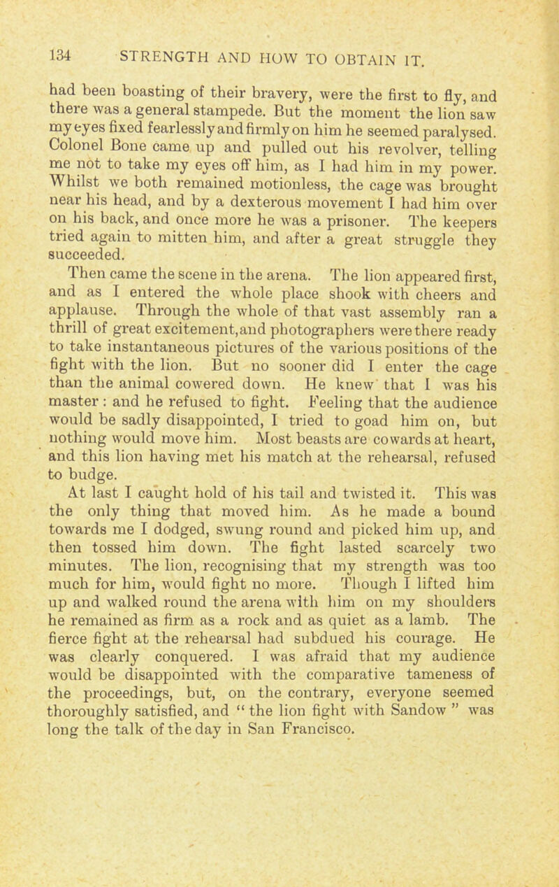 had been boasting of their bravery, were the first to fly, and there was a general stampede. But the moment the lion saw my fcy6s fixed fearlessly and firmly on him he seemed paralysed. Colonel Bone came up and pulled out his revolver, telling me not to take my eyes off him, as I had him in my power. Whilst we both remained motionless, the cage was brought near his head, and by a dexterous movement I had him over on his back, and once more he was a prisonei\ The keepers tried again to mitten him, and after a great struggle they succeeded. Then came the scene in the arena. The lion appeared first, and as I entered the -whole place shook with cheers and applause. Through the whole of that vast assembly ran a thrill of great excitement,and photographers were there ready to take instantaneous pictures of the various positions of the fight with the lion. But no sooner did I enter the cage than the animal cowered down. He knew that I was his master: and he refused to fight. Feeling that the audience would be sadly disappointed, I tried to goad him on, but nothing would move him. Most beasts are cowards at heart, and this lion having met his match at the rehearsal, refused to budge. At last I caught hold of his tail and twisted it. This was the only thing that moved him. As he made a bound towards me I dodged, swung round and picked him up, and then tossed him down. The fight lasted scarcely two minutes. The lion, recognising that my strength was too much for him, would fight no more. Though I lifted him up and walked round the arena with him on my shoulders he remained as firm as a rock and as quiet as a lamb. The fierce fight at the rehearsal had subdued his courage. He was clearly conquered. I was afraid that my audience would be disappointed with the comparative tameness of the proceedings, but, on the contrary, everyone seemed thoroughly satisfied, and “ the lion fight with Sandow ” was long the talk of the day in San Francisco.