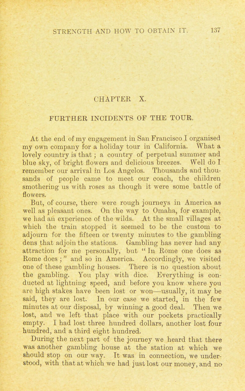 CHAPTER X. FURTHER INCIDENTS OF THE TOUR. At the end of my engagement in San Francisco I organised my own company for a holiday tour in California. What a lovely country is that; a country of perpetual summer and blue sky, of bright flowers and delicious breezes. Well do I remember our arrival in Los Angelos. Thousands and thou- sands of people came to meet our coach, the children smothering us with roses as though it were some battle of flowers. But, of course, there were rough journeys in America as well as pleasant ones. On the way to Omaha, for example, we had an experience of the wilds. At the small villages at which the train stopped it seemed to be the custom to adjourn for the fifteen or twenty minutes to the gambling dens that adjoin the stations. Gambling has never had any attraction for me personally, but “ In Rome one does as Rome does ; ” and so in America. Accordingly, we visited one of these gambling houses. There is no question about the gambling. You play with dice. Everything is con- ducted at lightning speed, and before you know where you are high stakes have been lost or won—usually, it may be said, they are lost. In our case we started, in the few minutes at our disposal, by winning a good deal. Then we lost, and we left that place with our pockets practically empty. I had lost three hundred dollars, another lost four hundred, and a third eight hundred. During the next part of the journey we heard that there was another gambling house at the station at which we should stop on our way. It was in connection, we under- stood, with that at which we had just lost our money, and no