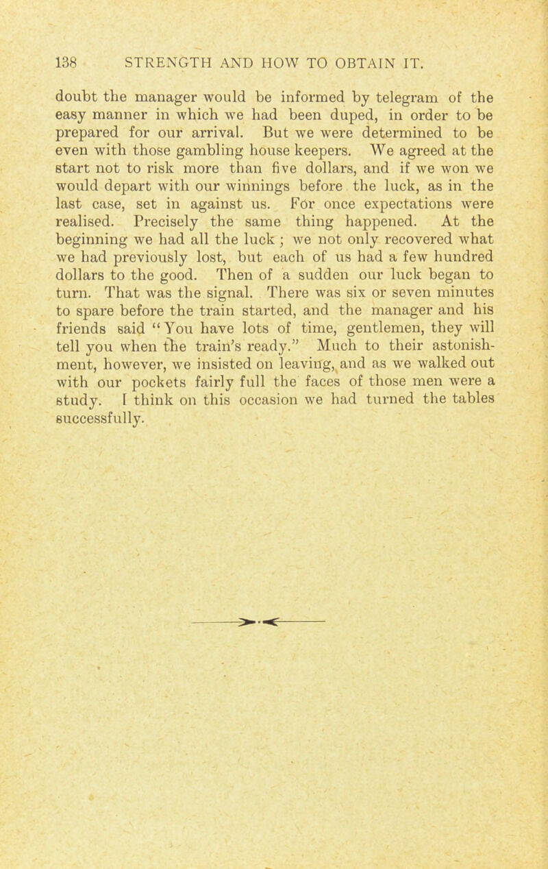 doubt the manager would be informed by telegram of the easy manner in which we had been duped, in order to be prepared for our arrival. But we were determined to be even with those gambling house keepers. We agreed at the start not to risk more than five dollars, and if we won we would depart with our winnings before the luck, as in the last case, set in against us. For once expectations were realised. Precisely the same thing happened. At the beginning we had all the luck ; we not only recovered what we had previously lost, but each of us had a few hundred dollars to the good. Then of a sudden our luck began to turn. That was the signal. There was six or seven minutes to spare before the train started, and the manager and his friends said “You have lots of time, gentlemen, they will tell you when the train’s ready.” Much to their astonish- ment, however, we insisted on leaving, and as we walked out with our pockets fairly full the faces of those men were a study. 1 think on this occasion we had turned the tables successfully.