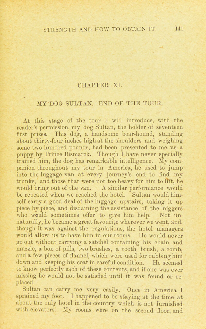 CHAPTER XI. MY DOG SULTAN. END OF THE TOUR. At this stage of the tour I will introduce, with the reader’s permission, my dog Sultan, the holder of seventeen first prizes. This dog, a handsome boar-hound, standing about thirty-four inches high at the shoulders and weighing some two hundred pounds, had been presented to me 'as a puppy by Prince Bismarck. Though I have never specially trained him, the dog has remarkable intelligence. My com- panion throughout my tour in America, he used to jump into the luggage van at every journey’s end to find my trunks, and those that were not too heavy for him to lift, he would bring out of the van. A similar performance would be repeated when we reached the hotel. Sultan would him- self carx-y a good deal of the luggage upstairs, taking it up piece by piece, and disdaining the assistance of the niggers who would sometimes offer to give him help. Not un- naturally, he became a great favourite wherever we went, and, though it was against the regulations, the hotel managers would allow us to have him in our rooms. He would never go out without carrying a satchel containing his chain and muzzle, a box of pills, two brushes, a tooth brush, a comb, and a few pieces of flannel, which were used for rubbing him down and keeping his coat in careful condition. He seemed to know perfectly each of these contents, and if one was ever missing he would not be satisfied until it was found or re- placed. Sultan can carry me very easily. Once in America I sprained my foot. I happened to be staying at the time at about the only hotel in the country which is not furnished with elevators. My rooms were on the second floor, and