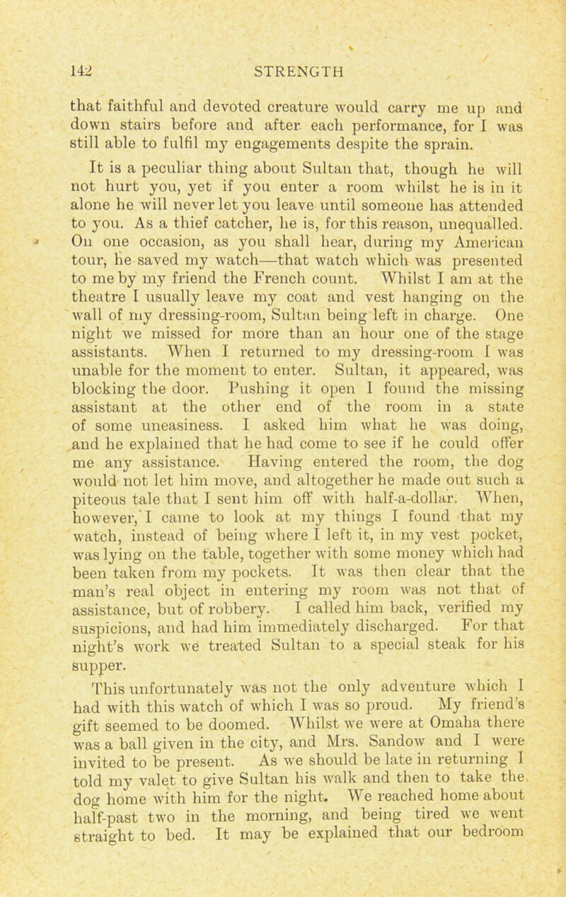 that faithful and devoted creature would carry me up and down stairs before and after each performance, for I was still able to fulfil my engagements despite the sprain. It is a peculiar thing about Sultan that, though he will not hurt you, yet if you enter a room whilst he is in it alone he will never let you leave until someone has attended to you. As a thief catcher, he is, for this reason, unequalled. On one occasion, as you shall hear, during my American tour, he saved my watch—that watch which was presented to me by my friend the French count. Whilst I am at the theatre I usually leave my coat and vest hanging on the wall of my dressing-room, Sultan being left in charge. One night Ave missed for more than an hour one of the stage assistants. When I returned to my dressing-room I Avas unable for the moment to enter. Sultan, it appeared, Avas blocking the door. Pushing it open I found the missing assistant at the other end of the room in a state of some uneasiness. I asked him Avhat he was doing, and he explained that he had come to see if he could offer me any assistance. Having entered the room, the dog would not let him move, and altogether he made out such a piteous tale that I sent him off Avith half-a-dollar. When, however,'I came to look at my things I found that my watch, instead of being Avhere I left it, in my vest pocket, was lying on the table, together Avith some money Avhicli had been taken from my pockets. It Avas then clear that the man’s real object in entering my room Avas not that of assistance, but of robbery. I called him back, verified my suspicions, and had him immediately discharged. For that night’s Avork Ave treated Sultan to a special steak for his supper. This unfortunately Avas not the only adventure which 1 had Avith this Avatch of which I Avas so proud. My friend’s gift seemed to be doomed. Whilst Ave Avere at Omaha there was a ball given in the city, and Mrs. SandoAV and I Avere invited to be present. As Ave should be late in returning I told my valet to give Sultan his walk and then to take the dog home with him for the night. We reached home about half-past two in the morning, and being tired Ave went straight to bed. It may be explained that our bedroom