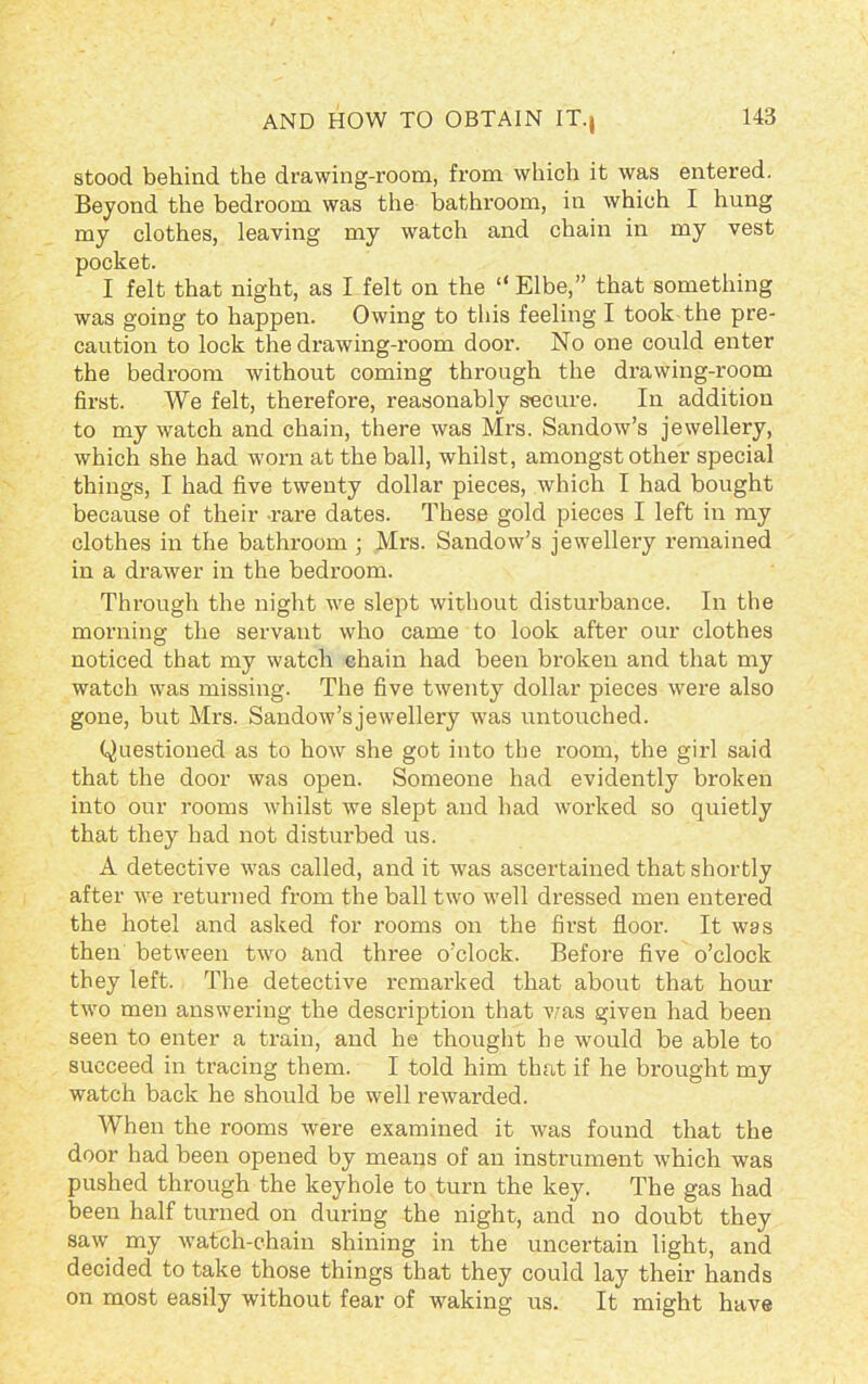 AND HOW TO OBTAIN IT., stood behind the drawing-room, from which it was entered. Beyond the bedroom was the bathroom, in which I hung my clothes, leaving my watch and chain in my vest pocket. I felt that night, as I felt on the “ Elbe,” that something was going to happen. Owing to this feeling I took the pre- caution to lock the drawing-room door. No one could enter the bedroom without coming through the drawing-room first. We felt, therefore, reasonably secure. In addition to my watch and chain, there was Mrs. Sandow’s jewellery, which she had worn at the ball, whilst, amongst other special things, I had five twenty dollar pieces, which I had bought because of their rare dates. These gold pieces I left in my clothes in the bathroom ; Mrs. Sandow’s jewellery remained in a drawer in the bedroom. Through the night we slept without disturbance. In the morning the servant who came to look after our clothes noticed that my watch chain had been broken and that my watch was missing. The five twenty dollar pieces were also gone, but Mrs. Sandow’sjewellery was untouched. Questioned as to how she got into the room, the girl said that the door was open. Someone had evidently broken into our rooms whilst we slept and had worked so quietly that they had not disturbed us. A detective was called, and it was ascertained that shortly after we returned from the ball two well dressed men entered the hotel and asked for rooms on the first floor. It was then between two and three o’clock. Before five o’clock they left. The detective remarked that about that hour two men answering the description that was given had been seen to enter a train, and he thought he would be able to succeed in tracing them. I told him that if he brought my watch back he should be well rewarded. When the rooms were examined it was found that the door had been opened by means of an instrument which was pushed through the keyhole to turn the key. The gas had been half turned on during the night, and no doubt they saw my watch-chain shining in the uncertain light, and decided to take those things that they could lay their hands on most easily without fear of waking us. It might have