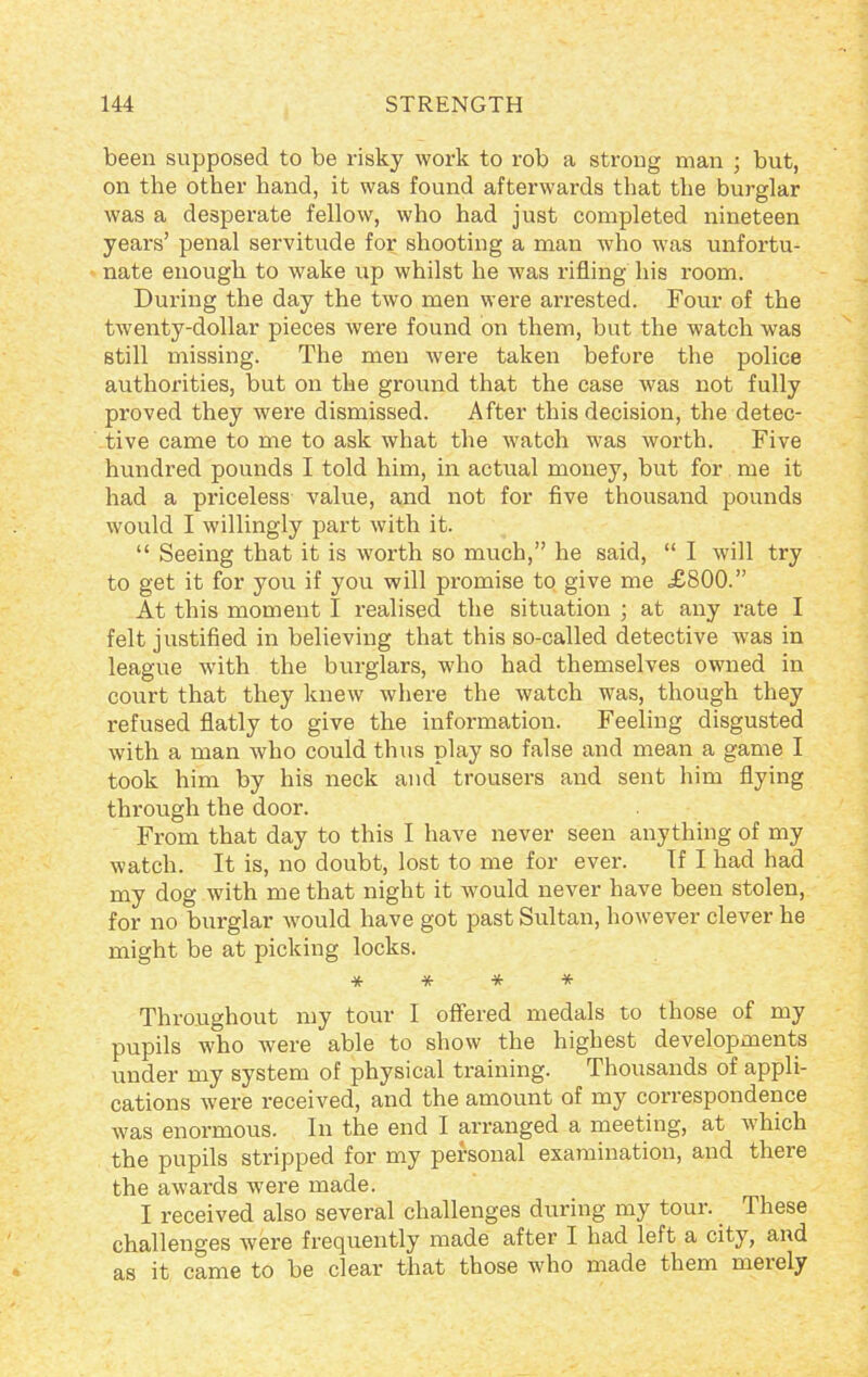 been supposed to be risky work to rob a strong man ; but, on the other hand, it was found afterwards that the burglar was a desperate fellow, who had just completed nineteen years’ penal servitude for shooting a man who was unfortu- nate enough to wake up whilst he was rifling his room. During the day the two men were arrested. Four of the twenty-dollar pieces were found on them, but the watch was still missing. The men were taken before the police authorities, but on the ground that the case was not fully proved they were dismissed. After this decision, the detec- tive came to me to ask what the watch was worth. Five hundred pounds I told him, in actual money, but for me it had a priceless value, and not for five thousand pounds would I willingly part with it. “ Seeing that it is worth so much,” he said, “ I will try to get it for you if you will promise to give me £800.” At this moment I realised the situation ; at any rate I felt justified in believing that this so-called detective was in league with the burglars, who had themselves owned in court that they knew where the watch was, though they refused flatly to give the information. Feeling disgusted with a man who could thus play so false and mean a game I took him by his neck and trousers and sent him flying through the door. From that day to this I have never seen anything of my watch. It is, no doubt, lost to me for ever. If I had had my dog with me that night it would never have been stolen, for no burglar would have got past Sultan, however clever he might be at picking locks. * * * * Throughout my tour I offered medals to those of my pupils who were able to show the highest developments under my system of physical training. Thousands of appli- cations were received, and the amount of my correspondence was enormous. In the end I arranged a meeting, at which the pupils stripped for my personal examination, and there the awards were made. I received also several challenges during my tour. These challenges were frequently made after I had left a city, and as it came to be clear that those who made them merely