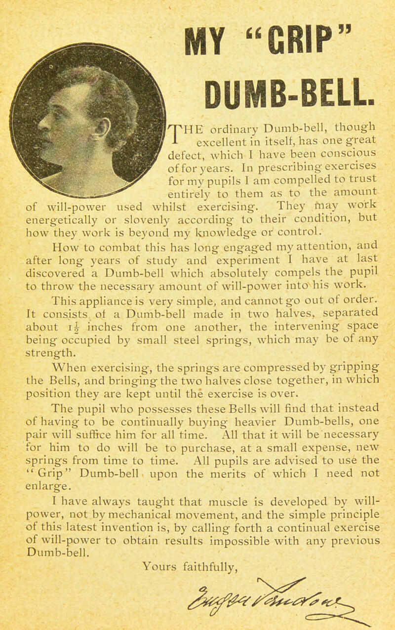MY “CRIP” DUMB-BELL. THE ordinary Dumb-bell, though L excellent in itself, has one great defect, which I have been conscious of for years. In prescribing exercises for my pupils 1 am compelled to trust entirely to them as to the amount of will-power used whilst exercising. They may work energetically or slovenly according to their condition, but how they work is beyond my knowledge or control. How to combat this has long engaged my attention, and after long years of study and experiment I have at last discovered a Dumb-bell which absolutely compels the pupil to throw the necessary amount of will-power into'his work. This appliance is very simple, and cannot go out of order. It consists ol a Dumb-bell made in two halves, separated about inches from one another, the intervening space being occupied by small steel springs, which may be of any strength. When exercising, the springs are compressed by gripping the Bells, and bringingthe two halves close together, in which position they are kept until the exercise is over. The pupil who possesses these Bells will find that instead of having to be continually buying- heavier Dumb-bells, one pair will suffice him for all time. All that it will be necessary for him to do will be to purchase, at a small expense, new springs from time to time. All pupils are advised to use the “Grip” Dumb-bell upon the merits of which I need not enlarge. I have always taug-ht that muscle is developed by will- power, not by mechanical movement, and the simple principle of this latest invention is, by calling forth a continual exercise of will-power to obtain results impossible with any previous Dumb-bell. Yours faithfully,