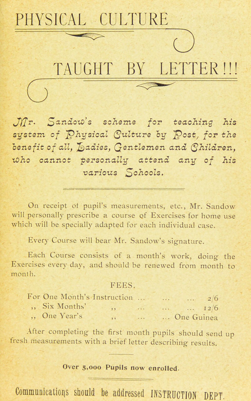 PHYSICAL CULTURE TAUGHT BY LETTER!!! Jffr. Sxndoio’s scheme for teaching, his system of physical Qulture big f^ost, for the benefit of all, Radies, Qentlemen and Children, xOho cannot personally attend any of his various Schools. On receipt ot pupil’s measurements, etc., Mr. Sandow will personally prescribe a course of Exercises for home use which will be specially adapted for each individual case. Every Course will bear Mr. Sandow’s signature. Each Course consists of a month’s work, doing the Exercises every day, and should be renewed from month to month. FEES. For One Month’s Instruction ... ... ... 2/6 ,, Six Months’ ,, ... I2/6 ,, One Year’s ,, One Guinea After completing the first month pupils should send up fresh measurements with a brief letter describing results. Over 5,000 Pupils now enrolled. Communications should be addressed INSTRUCTION DEPT.