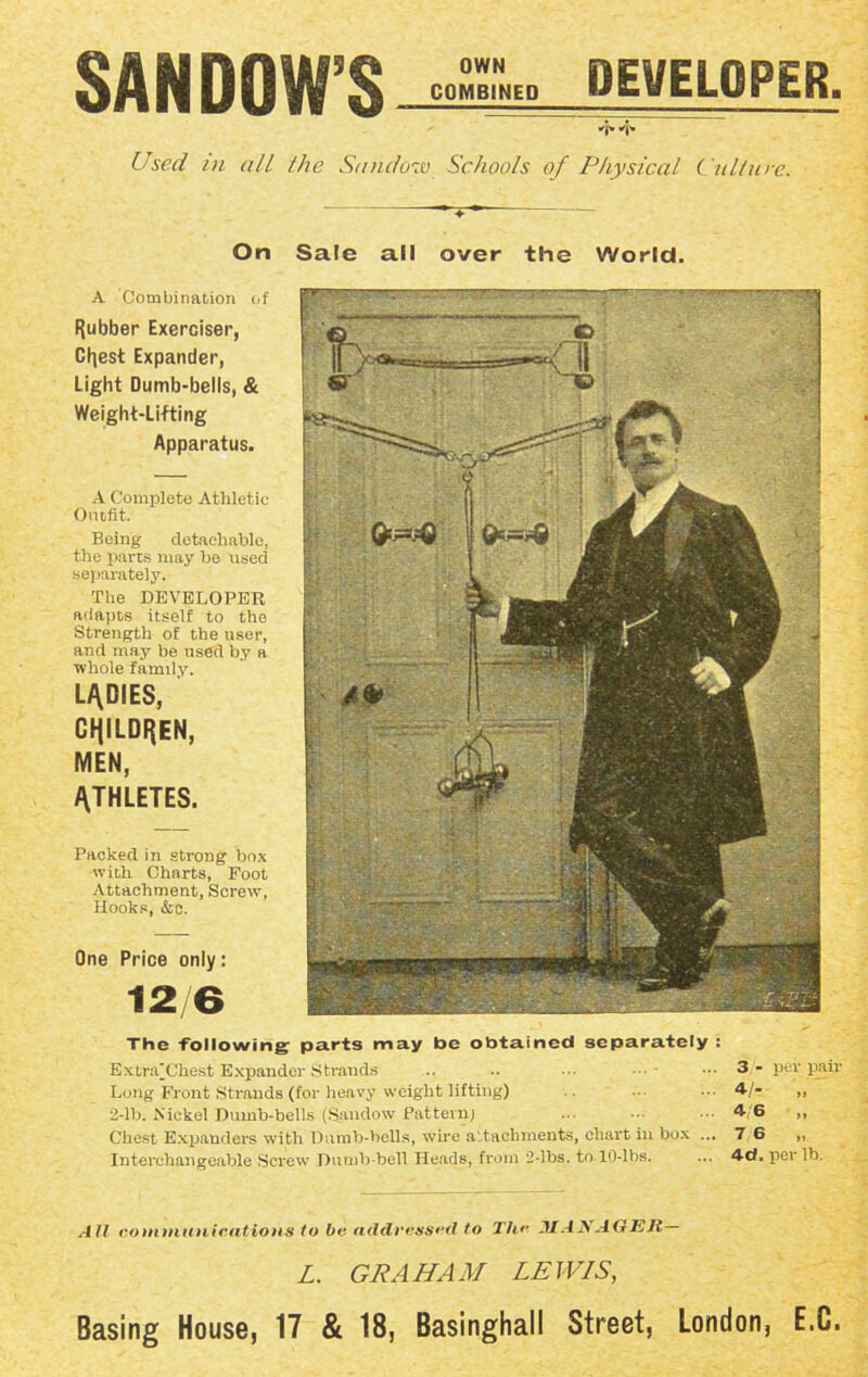 SAN DOW’S- COMBINED DEVELOPER. Used in all the Sandozv Schools of Physical Culture. ♦ On Sale all over the World. A Combination of Rubber Exerciser, Cfjest Expander, Light Dumb-bells, & Weight-Lifting Apparatus. A Complete Athletic Outfit. Being detachable, the parts may be used separately. The DEVELOPER adapts itself to the Strength of the user, and may be used by a whole family. LADIES, children, MEN, ATHLETES. Packed in strong box with Charts, Foot Attachment, Screw, Hooks, &c. One Price only: 12/6 The -following: parts may be obtained separately : ExtaVChest Expander Strands .. .. • •• — - Long Front Strands (for heavy weight lifting) 2-lb. Nickel Dumb-bells (Sandow Pattern; Chest Expanders with Dumb-bells, wire attachments, chart in box ... Interchangeable Screw Dumb-bell Heads, from 2-lbs. to 10-lbs. 3 - per pair 4/- „ 4 6 „ 7 6 „ 4d. per lb. All communications to be addressed to Thr MANAGER— L. GRAHAM LEWIS, Basing House, 17 & 18, Basinghall Street, London, E.C.