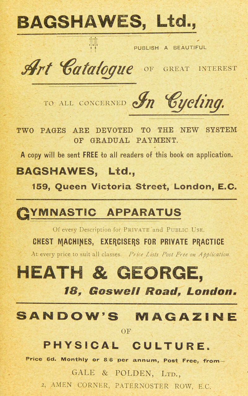 BAGSHAWES, Ltd., Mil PUBLISH A BEAUTIFUL $rt Catalogue OF GREAT INTEREST TO ALL CONCERNED Sn feting. TWO PAGES ARE DEVOTED TO THE NEW SYSTEM OF GRADUAL PAYMENT. A copy will be sent FREE to all readers of this book on application. BAGSHAWES, Ltd., 159, Queen Victoria Street, London, E.C. Qymnastic apparatus Of every Description for PRIVATE and PUBLIC Use. CHEST IVjACHIJfES, EXERCISERS FOR PRIVATE PRACTICE At every price to suit all classes. Price Lists Post Free on Application. HEATH & GEORGE, 18, Goswell Road, London. SANDOW’S MAGAZINE OF PHYSICAL CULTURE. Price 6d. Monthly or 8 6 per annum, Post Free, from — GALE & POLDEN, Ltd., 2, AMEN CORNER, PATERNOSTER ROW, E.C.