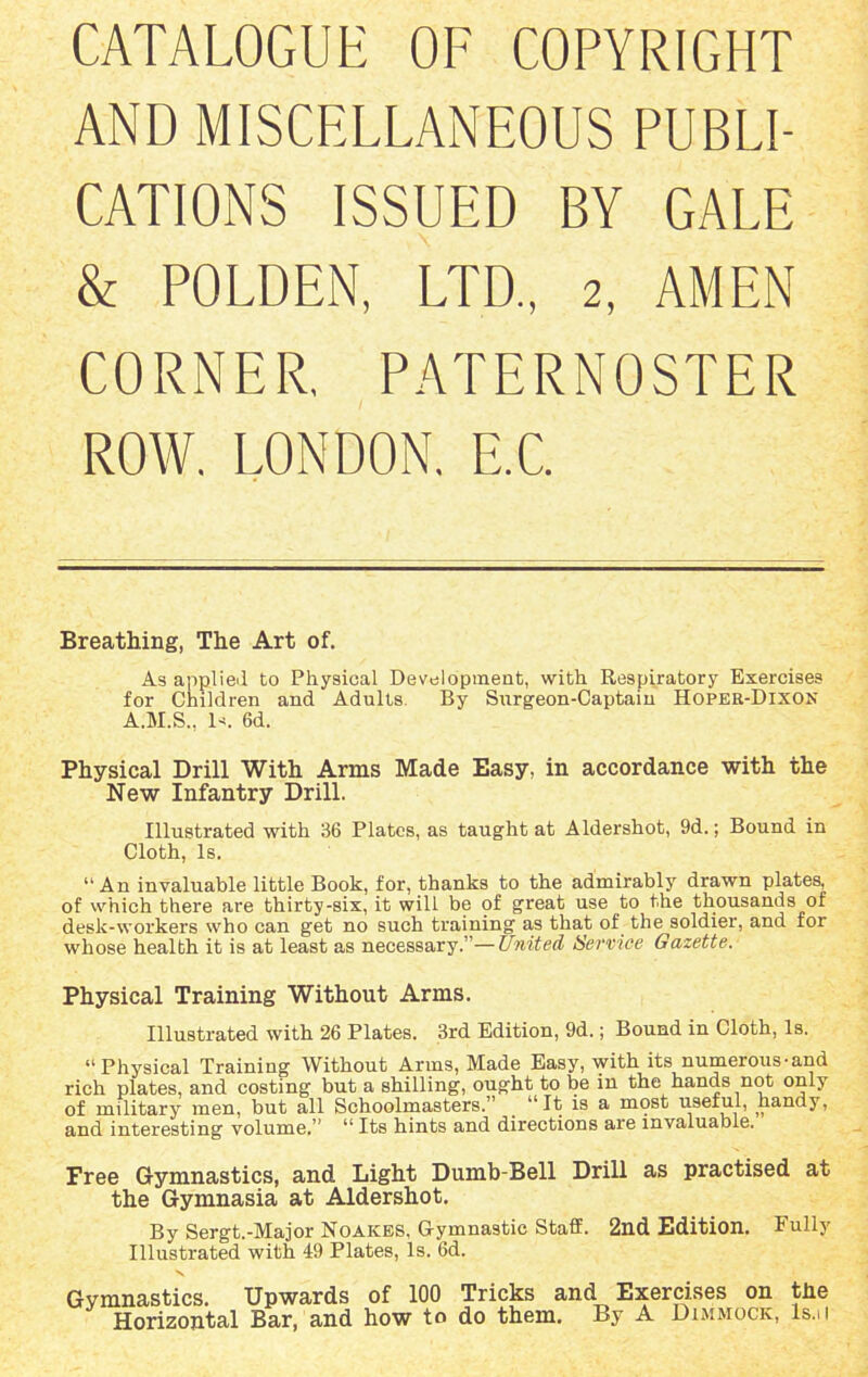 CATALOGUE OF COPYRIGHT AND MISCELLANEOUS PUBLI- CATIONS ISSUED BY GALE & POLDEN, LTD., 2, AMEN CORNER. PATERNOSTER ROW. LONDON. E.C. Breathing, The Art of. As applied to Physical Development, with Respiratory Exercises for Children and Adults. By Surgeon-Captain Hopeb-Dixon A.M.S., Is. 6d. Physical Drill With Arms Made Easy, in accordance with the New Infantry Drill. Illustrated with 36 Plates, as taught at Aldershot, 9d.; Bound in Cloth, Is. “An invaluable little Book, for, thanks to the admirably drawn plates, of which there are thirty-six, it will be of great use to the thousands of desk-workers who can get no such training as that of the soldier, and for whose health it is at least as necessary.”—United Service Gazette. Physical Training Without Arms. Illustrated with 26 Plates. 3rd Edition, 9d.; Bound in Cloth, Is. “Physical Training Without Arms, Made Easy, with its numerous-and rich plates, and costing but a shilling, ought to be in the hands not only of military men, but all Schoolmasters.” _ “It is a most useful, handy, and interesting volume.” “ Its hints and directions are invaluable. Free Gymnastics, and Light Dumb-Bell Drill as practised at the Gymnasia at Aldershot. By Sergt.-Major Noakes, Gymnastic StafE. 2nd Edition. Fully Illustrated with 49 Plates, Is. 6d. Gymnastics. Upwards of 100 Tricks and Exercises on the Horizontal Bar, and how to do them. By A Dimmock, ls.u