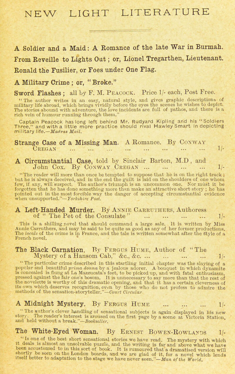 NEW LIGHT LITERATURE A Soldier and a Maid: A Romance of the late War in Burmah. From Reveille to Lights Out; or, Lionel Tregarthen, Lieutenant. Ronald the Fusilier, or Foes under One Flag. A Military Crime ; or, “Broke.” Sword Flashes ; all by F. M. Peacock. Price 1/- each, Post Free. “ The author writes in an easy, natural style, and gives graphic descriptions of military life abroad, which brings vividly before the eyes the scenes he wishes to depict. The stories abound with adventure, the love incidents are full of pathos, and there is a rich vein of humour running through them.” Captain Peacock has long left behind Mr. Rudyard Kipling and his “Soldiers Three,’’ and with a little more practice should rival Hawley Smart in depicting military life.—Madras Mail. Strange Case of a Missing Man. A Romance. By Conway C regan 1 /- A Circumstantial Case, told by Sinclair Barton, M.D , and John Cox. By Conway Cregan 1 /- “The reader will more than once be tempted to suppose that ho is on the right track ; but he is always deceived, and in the end the guilt is laid on the shoulders of one whom few, if any, will suspect. The author’s triumph is an uncommon one. Nor must it be forgotten that he has done something more than make an attractive short story ; he has pointed out in the most forcible way the danger of accepting circumstantial evidence when unsupported.—Yorkshire Post. A Left-Handed Murder. By Annie Carruthers, Authoress of “ The Pet of the Consulate ” 1 /- This is a shilling novel that should command a large sale. It is written by Miss Annie Carruthers, and may be said to be quite as good as any of her former productions. The locale of the crime is in Prance, and the tale is written somewhat after the Style of a French novel. The Black Carnation. By Fergus Hume, Author of “The Mystery of a Hansom Cab,” &c., &c 1/- “ The particular crime described in this startling initial chapter was the slaying of a popular and beautiful prima donna by a jealous adorer. A bouquet in which dynamite is concealed is flung at La Mazzucata’s feet, to be picked up, and with fatal enthusiasm, pressed against the fair one's bosom. It is unnecessary to say more than that the rest of the novelette is worthy of this dramatic opening, and that it has a certain cleverness of its own which deserves recognition, even by those who do not profess to admire the methods of the sensation-storyteller.”—Court Circular A Midnight Mystery. By Fergus Hume 1/- “ The author’s clever handling of sensational subjects is again displayed in his new story. The reader’s interest is aroused on the first page by a scene at Victoria Station and held without a break.”—Bookseller. The White-Eyed Woman. By Ernest Bowen-Rowlands 1/- “ Is one of the best short sensational stories we have read. The mystery with which it deals is almost an unsolvable puzzle, and the writing is far and above what we have been accustomed to in this sort of book. It is rumoured that a dramatised version will ?h0™y °e s?en on the London boards, and we are glad of it, for a novel which lends itself better to adaptation to the stage we have never seen.”—Man of the World,