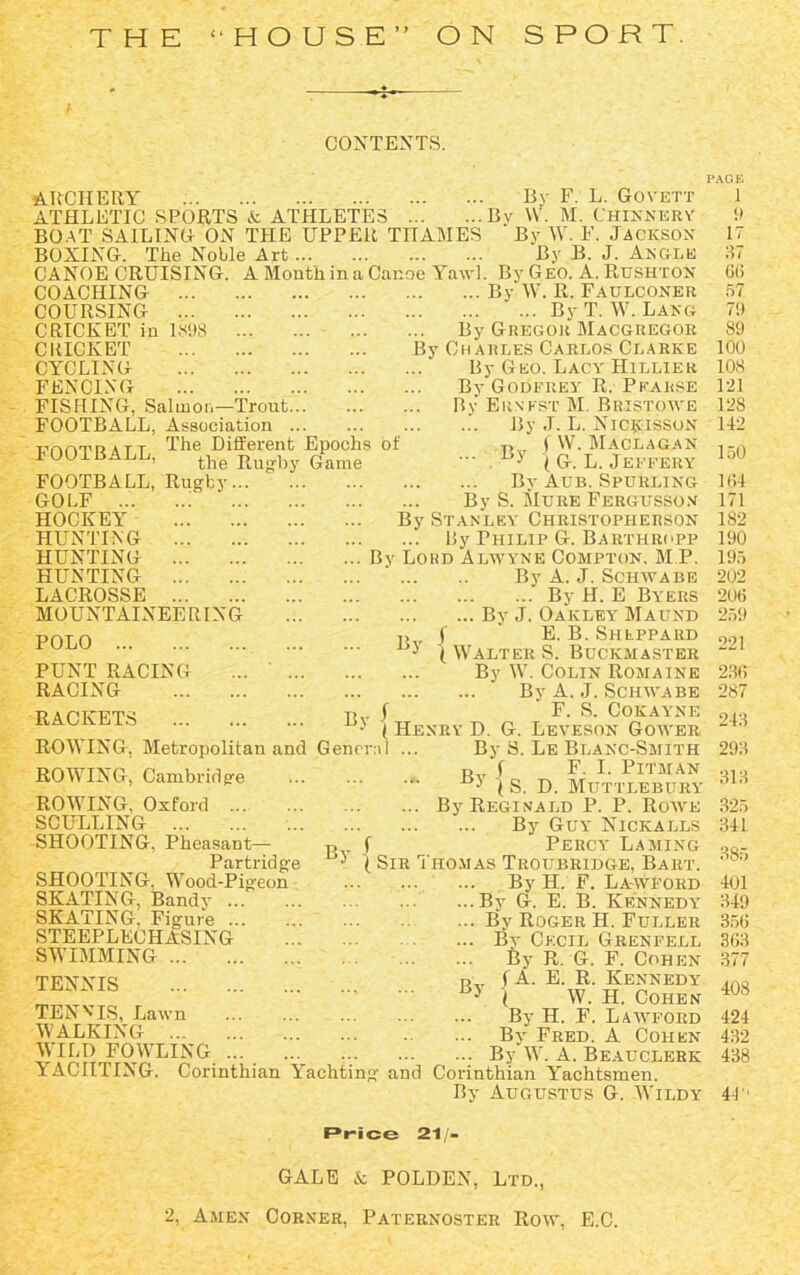 CONTEXTS. ARCHERY By F. L. Govett ATHLETIC SPORTS & ATHLETES Bv W. M. Chinnery BOAT SAILING ON THE UPPER THAMES ' By W. F. JACKSON BOXING. The Noble Art By B. J. Angle CANOE CRUISING. A Month in a Canoe Yawl. By Geo. A. Rushtox COACHING By W. R. Faulconer COURSING By T. W. Lang CRICKET in 1898 By Gregor Macgregor CRICKET By Charles Carlos Clarke CYCLING FENCING FISHING, Salmon—Trout FOOTBALL, Association unoTnATT The Different Epochs of LOOl BALL, the R b Game FOOTBALL, Rugby GOLF ... HOCKEY HUNTING HUNTING HUNTING LACROSSE MOUNTAINEE RING By POLO PUNT RACING RACING RACKETS ... By f ROWING, Metropolitan and General ROWING, Cambridge ROWING. Oxford SCULLING SHOOTING, Pheasant- Partridge SHOOTING. Wood-Pigeon SKATING, Bandy SKATING. Figure STEEPLECHASING SWIMMING TENNIS By Geo. Lacy Hillier By Godfrey R. Pfarse By Ernest M. Bristowe By J. L. Nicjcisson f W. Maclagan \ G. L. Jeffery By Aub. Spurling By S. Mure Fergusso.n By Stanley Christopherson By Philip G. Barthropp By Lord Alwyne Compton. M P. By A. J. Schwabe By H. E Byers By J. Oakley Maund f ‘ E. B. Sheppard {Walter S. Buckmaster By W. Colin Romaine By A. J. Schwabe y, f F. S. Cokayne • ( Henry D. G. Leveson Gower By TEN vis, Lawn WALKING ... WILD FOWLING By S. Le Blanc-Smith R f F. I. Pitman 5 (S. D. Mtittlebury By Reginald P. P. Rowe By Guy Nickalls Percy Laming { Sir Thomas Troubridge, Bart. By H. F. La-wford ...By G. E. B. Kennedy ... By Roger H. Fuller ... By Cecil Grenfell By R. G. F. Cohen f A. E. R. Kennedy { W. H. Cohen By H. F. Lawford By Fred. A Cohen By W. A. Beauclerk By YACIITING. Corinthian Yachting and Corinthian Yachtsmen. By Augustus G. Wildy PAGE 1 9 17 37 66 57 7!) 89 100 108 121 128 112 150 ll!l 171 182 190 195 202 206 259 221 236 287 213 293 313 325 311 385 101 319 356 363 377 408 121 432 438 4T1 Price 21- GALE & POLDEN, Ltd.,