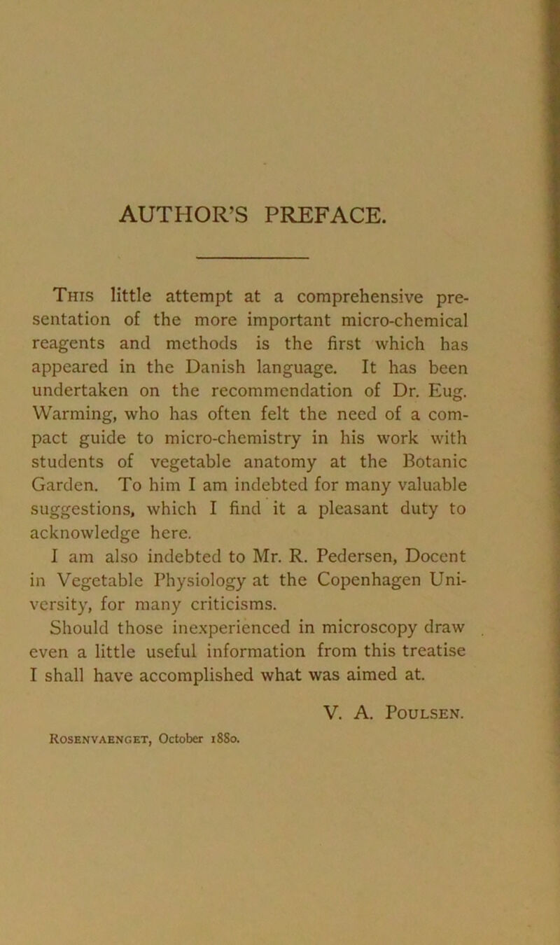 AUTHOR’S PREFACE. This little attempt at a comprehensive pre- sentation of the more important micro-chemical reagents and methods is the first which has appeared in the Danish language. It has been undertaken on the recommendation of Dr. Eug. Warming, who has often felt the need of a com- pact guide to micro-chemistry in his work with students of vegetable anatomy at the Botanic Garden. To him I am indebted for many valuable suggestions, which I find it a pleasant duty to acknowledge here. I am also indebted to Mr. R. Pedersen, Docent in Vegetable Physiology at the Copenhagen Uni- versity, for many criticisms. Should those inexperienced in microscopy draw even a little useful information from this treatise I shall have accomplished what was aimed at. V. A. Poulsen. Rosenvaenget, October iSSo.