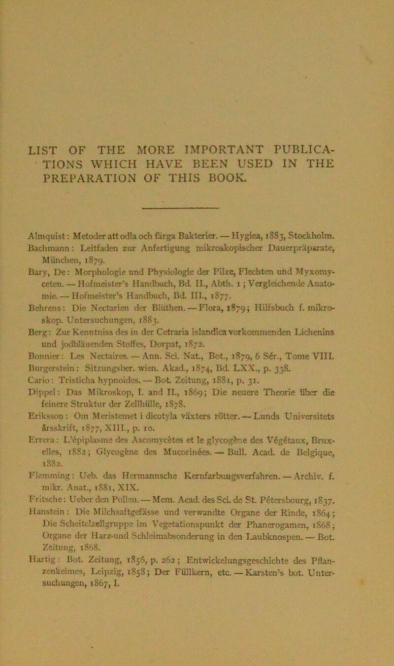 LIST OF THE MORE IMPORTANT PUBLICA- TIONS WHICH HAVE BEEN USED IN THE PREPARATION OF THIS BOOK. Almquist: Metoderattodlaoch farga Bakterier. — Hygiea, 1885, Stockholm. Bachmann: I.eitfaden zur Anfertigung mikroskopischer Dauerpraparatc, Miinchen, 1879. Bary, De: Morphologic nnd Physiologic der Pike, Flcchtcn und Myxomy- cetcn. — Hofmeister's Handbuch, Bd. II., Abth. 1; Vergleichende Anato- mie.— Hofmeister's Handbuch, Bd. III., 1877. Behrens: Die Nectarien der Bluthcn. — Flora, 1879; Hilfsbuch f. mikro- skop. Untersuchungen, 1S83. Berg: Zur Kenntniss des in der Cetraria islandica vorkommcndcn Lichenins und jodblauendcn Stoffcs, Dorpat, 1872. Bonnier: Les Nectaires. — Ann. Sci. Nat, Bot., 1879, 6 Sir., Tome VIII. Burgerstein: Sitzungsber. wien. Akad., 1874, Bd. LXX., p. 338. Cano: Tristicha hypnoides Bot Zcitung, 1SS1, p. 31. Dippel: Das Mikroskop, I. and II., 1869; Die neucre Tlieorie liber die feincre Struktur der Zcllhillle, 1878. Eriksson: Om Mcristemet i dicotyla vaxters rotter. — Lunds Univcrsitets Arsskrift, 1877, XIII., p. 10. Errcra: LMpiplasme des Ascomycites et 1e glycogir.e des Vigitaux, Bnix- elles, 1882; Glycogfcne des Mucorinies.— Bull. Acad, de Belgique, 1882. Flemming: Ucb. das Hcrmannsche Kernfarbungsverfahrcn. — Archiv. f. mikr. Anat., 1881, XIX. Fritscho: Ueber den Pollen. — Mem. Acad, desScL de St. Pitersbourg, 1837. Hanstein: Die Milchsaftgefasse und verwandte Organe der Rinde, r 864; Die Scheitclzellgruppe im Vegetationspunkt der Phanerogaroen, 1S6S, Organe der Harz-und Schleimabsonderung in den Laubknospen. — Bot Zcitung, 1898. Hartig : Bot. Zeitung, 1856, p. 262 ; Entwickelungsgeschichte des Pflan- zenkeimes, Leipzig, 1858; Der FUllkcrn, etc. — Earsten’s bot. Untcr- suchungen, 1867,1.