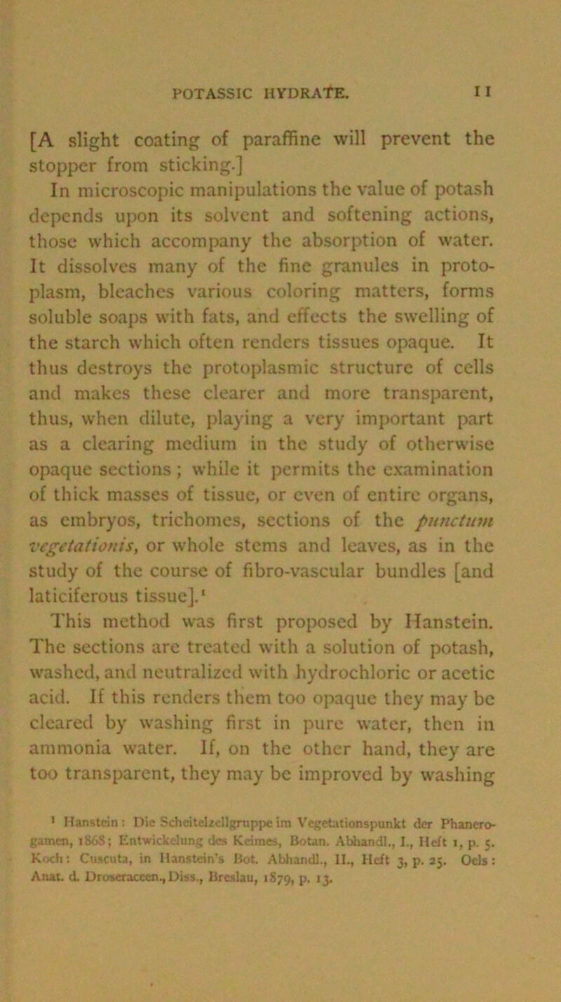 [A slight coating of paraffine will prevent the stopper from sticking.] In microscopic manipulations the value of potash depends upon its solvent and softening actions, those which accompany the absorption of water. It dissolves many of the fine granules in proto- plasm, bleaches various coloring matters, forms soluble soaps with fats, and effects the swelling of the starch which often renders tissues opaque. It thus destroys the protoplasmic structure of cells and makes these clearer and more transparent, thus, when dilute, playing a very important part as a clearing medium in the study of otherwise opaque sections; while it permits the examination of thick masses of tissue, or even of entire organs, as embryos, trichomes, sections of the punctum vegetationis, or whole stems and leaves, as in the study of the course of fibro-vascular bundles [and laticiferous tissue].1 This method was first proposed by Ilanstein. The sections are treated with a solution of potash, washed, and neutralized with hydrochloric or acetic acid. If this renders them too opaque they may be cleared by washing first in pure water, then in ammonia water. If, on the other hand, they are too transparent, they may be improved by washing 1 Hanstein; Die Schcitel/cllgrtippe im Vegetationspunkt der Phanero- gamen, t86S; Entwickehmg dcs Keimes, Botan. Abhandl., I., Heft i, p. 5. Koch: Cuscuta, in Hanstdn’s Bot. Abhandl., II., Heft 3, p. 25. Ocls: Anat. d. Dtmeracccn.,Diss,, Breslau, 1879, P- *3-