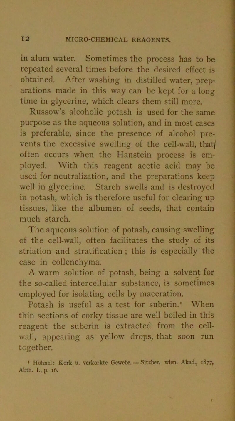 in alum water. Sometimes the process has to be repeated several times before the desired effect is obtained. After washing in distilled water, prep- arations made in this way can be kept for a long time in glycerine, which clears them still more. Russow’s alcoholic potash is used for the same purpose as the aqueous solution, and in most cases is preferable, since the presence of alcohol pre- vents the excessive swelling of the cell-wall, that/ often occurs when the Hanstein process is em- ployed. With this reagent acetic acid may be used for neutralization, and the preparations keep well in glycerine. Starch swells and is destroyed in potash, which is therefore useful for clearing up tissues, like the albumen of seeds, that contain much starch. The aqueous solution of potash, causing swelling of the cell-wall, often facilitates the study of its striation and stratification ; this is especially the case in collenchyma. A warm solution of potash, being a solvent for the so-called intercellular substance, is sometimes employed for isolating cells by maceration. Potash is useful as a test for suberin. * When thin sections of corky tissue are well boiled in this reagent the suberin is extracted from the cell- wall, appearing as yellow drops, that soon run together. 1 Hohnel: Kork u. verkorkte Gewebe. — Sitzber. wien. Akad., 1S77, Abth. I., p. 16.