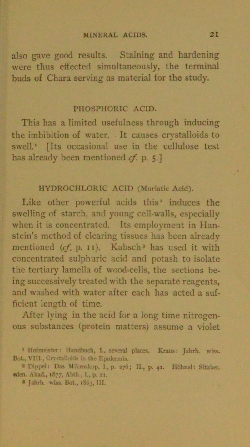 also gave good results. Staining and hardening were thus effected simultaneously, the terminal buds of Chara serving as material for the study. PHOSPHORIC ACID. This has a limited usefulness through inducing the imbibition of water. It causes crystalloids to swell.' [Its occasional use in the cellulose test has already been mentioned cf. p. 5.] HYDROCHLORIC ACID (Muriatic Acid). Like other powerful acids this* induces the swelling of starch, and young cell-walls, especially when it is concentrated. Its employment in Han- stein’s method of clearing tissues has been already mentioned {cf. p. 11). Kabsch1 has used it with concentrated sulphuric acid and potash to isolate the tertiary lamella of wood-cells, the sections be- ing successively treated with the separate reagents, and washed with water after each has acted a suf- ficient length of time. After lying in the acid for a long time nitrogen- ous substances (protein matters) assume a violet 1 Hofmeister: Handbuch, I.. several places. Kraus: Jahrb. wiss. Bet., VIII., Crystalloids in the Epidermis. a Dippel: Das Mikroskop, I., p. 276; II., p. 41. Hdhnel: Sitzber. •rien. Akad., 1877, Abth., I., p. *1. * Jahrb. wiss. Bot., 1S63, 111.