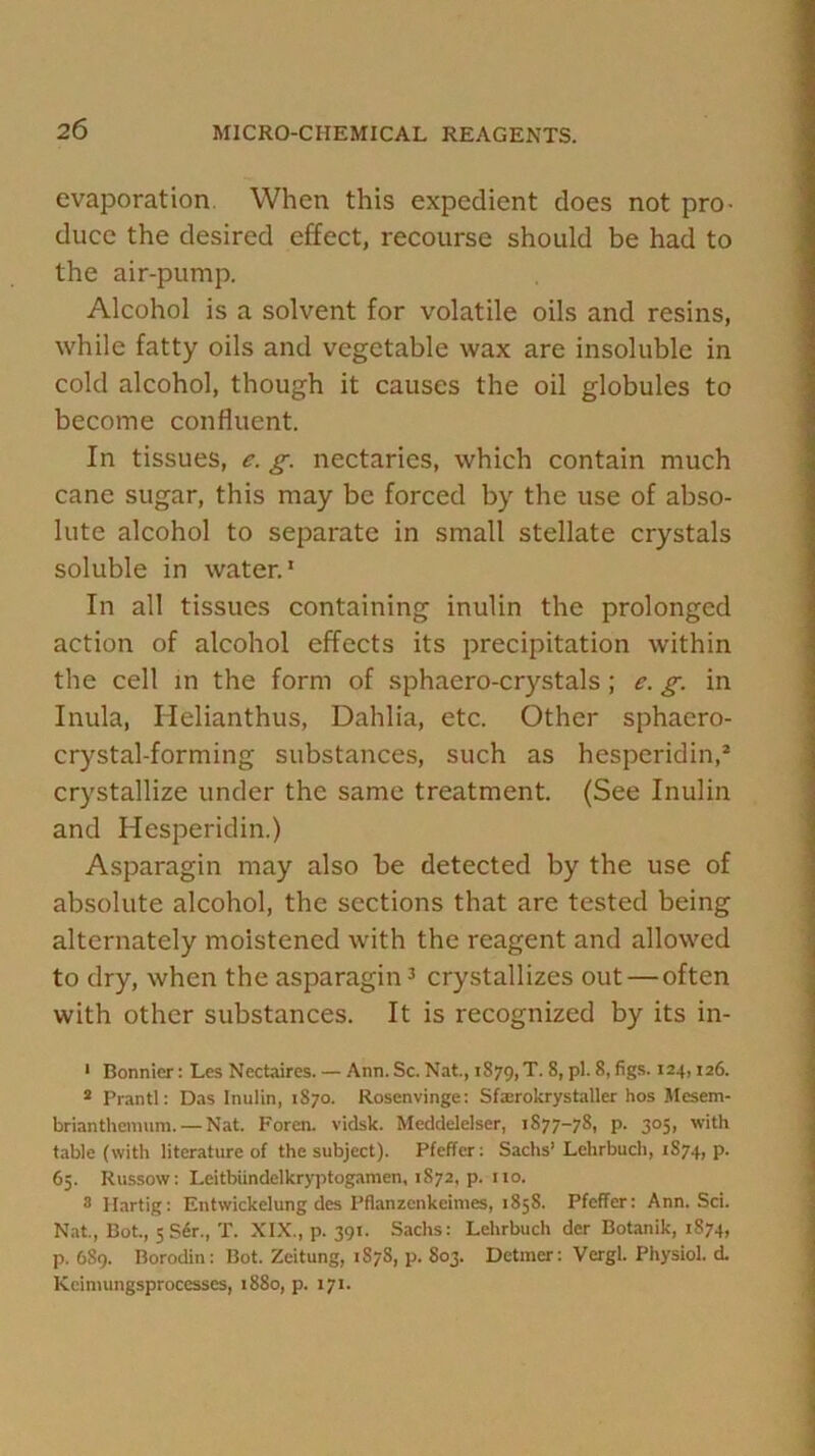 evaporation When this expedient does not pro- duce the desired effect, recourse should be had to the air-pump. Alcohol is a solvent for volatile oils and resins, while fatty oils and vegetable wax are insoluble in cold alcohol, though it causes the oil globules to become confluent. In tissues, e. g. nectaries, which contain much cane sugar, this may be forced by the use of abso- lute alcohol to separate in small stellate crystals soluble in water.1 In all tissues containing inulin the prolonged action of alcohol effects its precipitation within the cell in the form of sphaero-crystals ; e. g. in Inula, Helianthus, Dahlia, etc. Other sphaero- crystal-forming substances, such as hesperidin,2 crystallize under the same treatment. (See Inulin and Hesperidin.) Asparagin may also be detected by the use of absolute alcohol, the sections that are tested being alternately moistened with the reagent and allowed to dry, when the asparagin3 crystallizes out — often with other substances. It is recognized by its in- 1 Bonnier: Lcs Nectaires. — Ann. Sc. Nat., 1S79, T. 8, pi. 8, figs. 124,126. 2 Prantl: Das Inulin, 1S70. Rosenvinge: Sfxrokrystaller hos Mesem- brianthemum. — Nat. Foren. vidsk. Meddelelser, 1S77-78, p. 305, with table (with literature of the subject). Pfeffer: Sachs’Lchrbuch, 1874, p. 65. Russow: Leitbundelkryptogamen, 1S72, p. no. 3 Ilartig: Entwickelung des Pflanzenkeimes, 1858. Pfeffer: Ann. Sci. Nat., Bot., 5 Ser., T. XIX., p. 391. Sachs: Lehrbuch der Botanik, 1874, p. 6S9. Borodin: Bot. Zeitung, 1878, p. S03. Detmer: Vergl. Physiol, d. Keimungsprocesses, 1880, p. 171.
