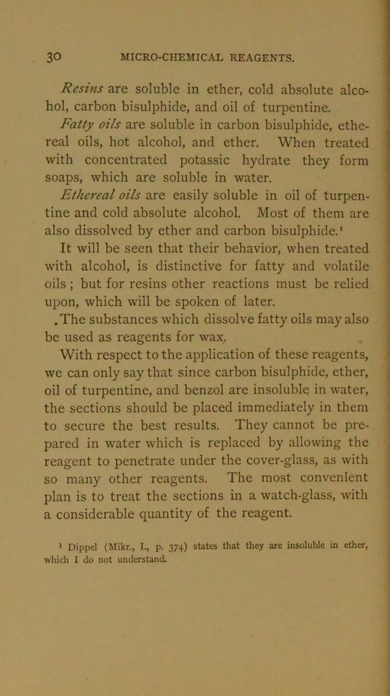 Resins are soluble in ether, cold absolute alco- hol, carbon bisulphide, and oil of turpentine. Fatty oils are soluble in carbon bisulphide, ethe- real oils, hot alcohol, and ether. When treated with concentrated potassic hydrate they form soaps, which are soluble in water. Ethereal oils are easily soluble in oil of turpen- tine and cold absolute alcohol. Most of them are also dissolved by ether and carbon bisulphide.' It will be seen that their behavior, when treated with alcohol, is distinctive for fatty and volatile oils ; but for resins other reactions must be relied upon, which will be spoken of later. .The substances which dissolve fatty oils may also be used as reagents for wax. With respect to the application of these reagents, we can only say that since carbon bisulphide, ether, oil of turpentine, and benzol are insoluble in water, the sections should be placed immediately in them to secure the best results. They cannot be pre- pared in water which is replaced by allowing the reagent to penetrate under the cover-glass, as with so many other reagents. The most convenient plan is to treat the sections in a watch-glass, with a considerable quantity of the reagent. » Dippel (Mikr., I., p. 374) states that they are insoluble in ether, which I do not understand