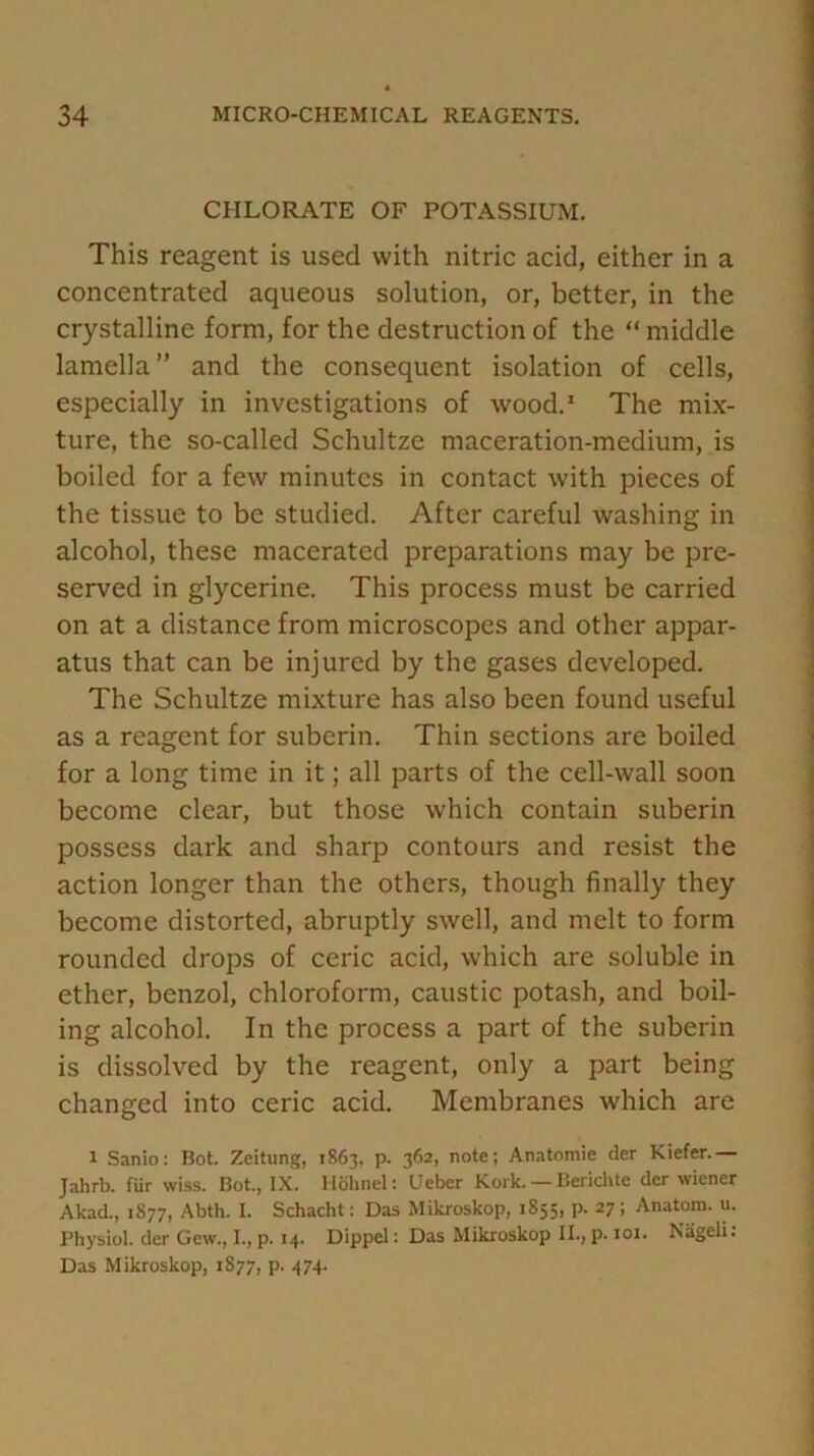 CHLORATE OF POTASSIUM. This reagent is used with nitric acid, either in a concentrated aqueous solution, or, better, in the crystalline form, for the destruction of the “ middle lamella” and the consequent isolation of cells, especially in investigations of wood.1 The mix- ture, the so-called Schultze maceration-medium, is boiled for a few minutes in contact with pieces of the tissue to be studied. After careful washing in alcohol, these macerated preparations may be pre- served in glycerine. This process must be carried on at a distance from microscopes and other appar- atus that can be injured by the gases developed. The Schultze mixture has also been found useful as a reagent for suberin. Thin sections are boiled for a long time in it; all parts of the cell-wall soon become clear, but those which contain suberin possess dark and sharp contours and resist the action longer than the others, though finally they become distorted, abruptly swell, and melt to form rounded drops of ceric acid, which are soluble in ether, benzol, chloroform, caustic potash, and boil- ing alcohol. In the process a part of the suberin is dissolved by the reagent, only a part being changed into ceric acid. Membranes which are 1 Sanio: Bot. Zeitung, 1863, p. 362, note; Anatomie der Kiefer.— Jahrb. fur wiss. Bot., IX. Holinel: Ueber Kork. — Berichte der wiener Akad., 1877, Abth. I. Schacht: Das Mikroskop, 1855, p. 27; Anatom, u. Physiol, der Gew., I., p. 14. Dippcl: Das Mikroskop II., p. 101. Nageli. Das Mikroskop, 1877, p. 474.