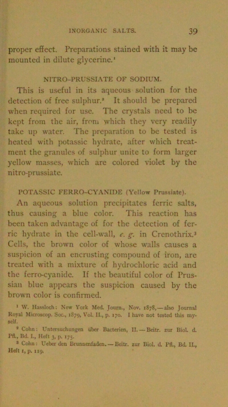 proper effect. Preparations stained with it may be mounted in dilute glycerine.' NITRO-PRUSSIATE OF SODIUM. This is useful in its aqueous solution for the detection of free sulphur.* It should be prepared when required for use. The crystals need to be kept from the air, from which they very readily take up water. The preparation to be tested is heated with potassic hydrate, after which treat- ment the granules of sulphur unite to form larger yellow masses, which are colored violet by the nitro-prussiate. POTASSIC FE R RO-CY A NT DE (Yellow Prussiate). An aqueous solution precipitates ferric salts, thus causing a blue color. This reaction has been taken advantage of for the detection of fer- ric hydrate in the cell-wall, c. g-. in Crenothrix.3 Cells, the brown color of whose walls causes a suspicion of an encrusting compound of iron, are treated with a mixture of hydrochloric acid and the ferro-cyanide. If the beautiful color of Prus- sian blue appears the suspicion caused by the brown color is confirmed. 1 W. Hassloch: New York Med Journ., Nov. 1878, — also Journal Royal Microscop. Soc., 1879, Vol. II., p. 170. 1 have not tested this my- self. * Cohn: Untersuchungen iiber Bactericn, II.—Beitr. rur B10L d Pfl., Bd I., Heft 3, p. 175. * Cohn: Ueber den Brunncnfaden. — Beitr. zur Biol, d Pfl., Bd II., Heft 1, p. 119,