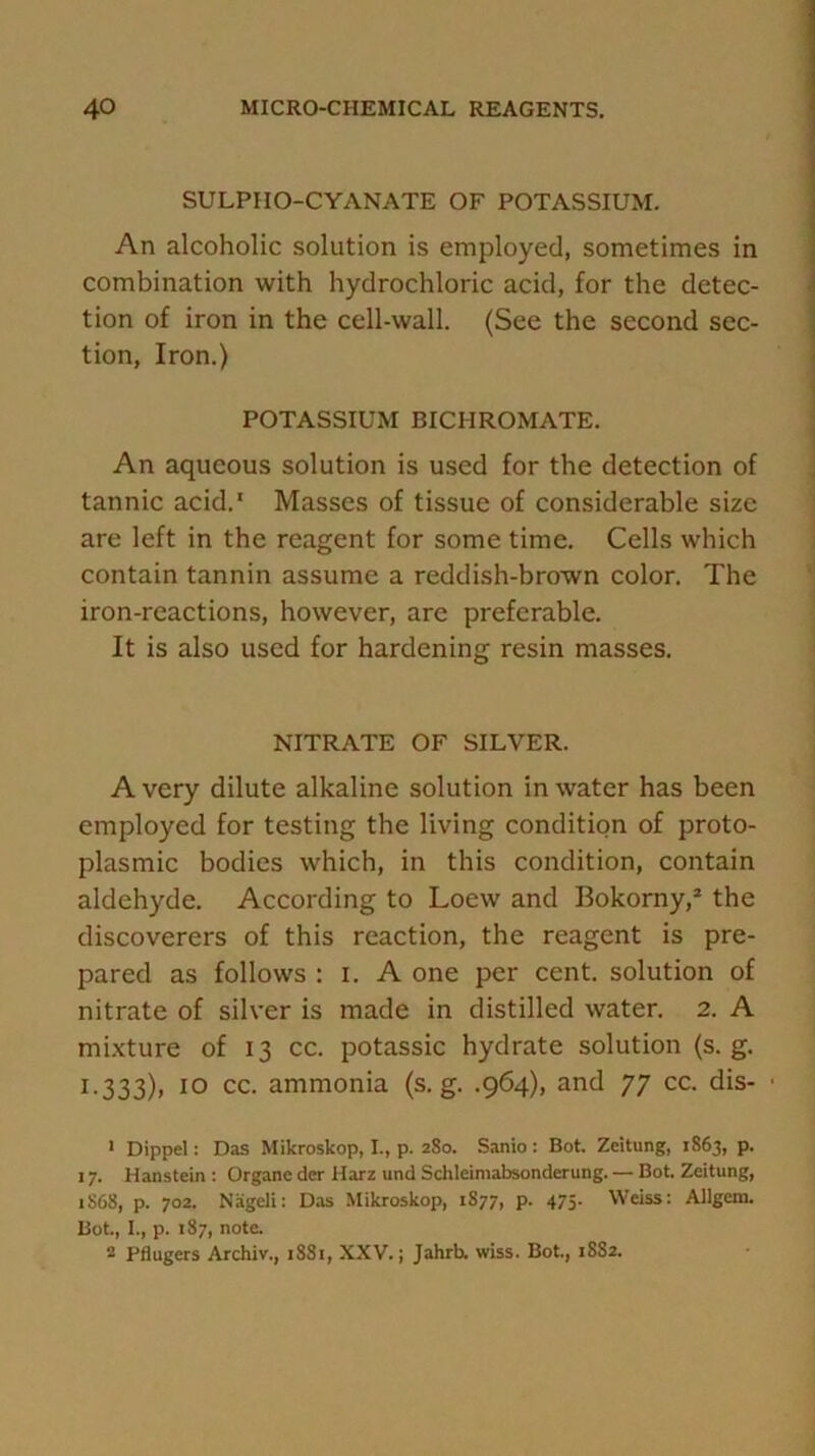 SULPIIO-CYANATE OF POTASSIUM. An alcoholic solution is employed, sometimes in combination with hydrochloric acid, for the detec- tion of iron in the cell-wall. (See the second sec- tion, Iron.) POTASSIUM BICHROMATE. An aqueous solution is used for the detection of tannic acid.1 Masses of tissue of considerable size are left in the reagent for some time. Cells which contain tannin assume a reddish-brown color. The iron-reactions, however, arc preferable. It is also used for hardening resin masses. NITRATE OF SILVER. A very dilute alkaline solution in water has been employed for testing the living condition of proto- plasmic bodies which, in this condition, contain aldehyde. According to Loew and Bokorny,2 the discoverers of this reaction, the reagent is pre- pared as follows : i. A one per cent, solution of nitrate of silver is made in distilled water. 2. A mixture of 13 cc. potassic hydrate solution (s. g. L333), 10 cc. ammonia (s. g. .964), and 77 cc. dis- 1 Dippel: Das Mikroskop, I., p. 2S0. Sanio: Bot. Zcitung, 1863, p. 17. Hanstein : Organe der Harz und Schleimabsonderung. — Bot. Zeitung, 1S68, p. 702. Nageli: Das Mikroskop, 1S77, p. 475. Weiss: Allgcm. Bot., I., p. 187, note. 2 Fflugers Archiv., 1881, XXV.; Jahrb. wiss. Bot., 1SS2.