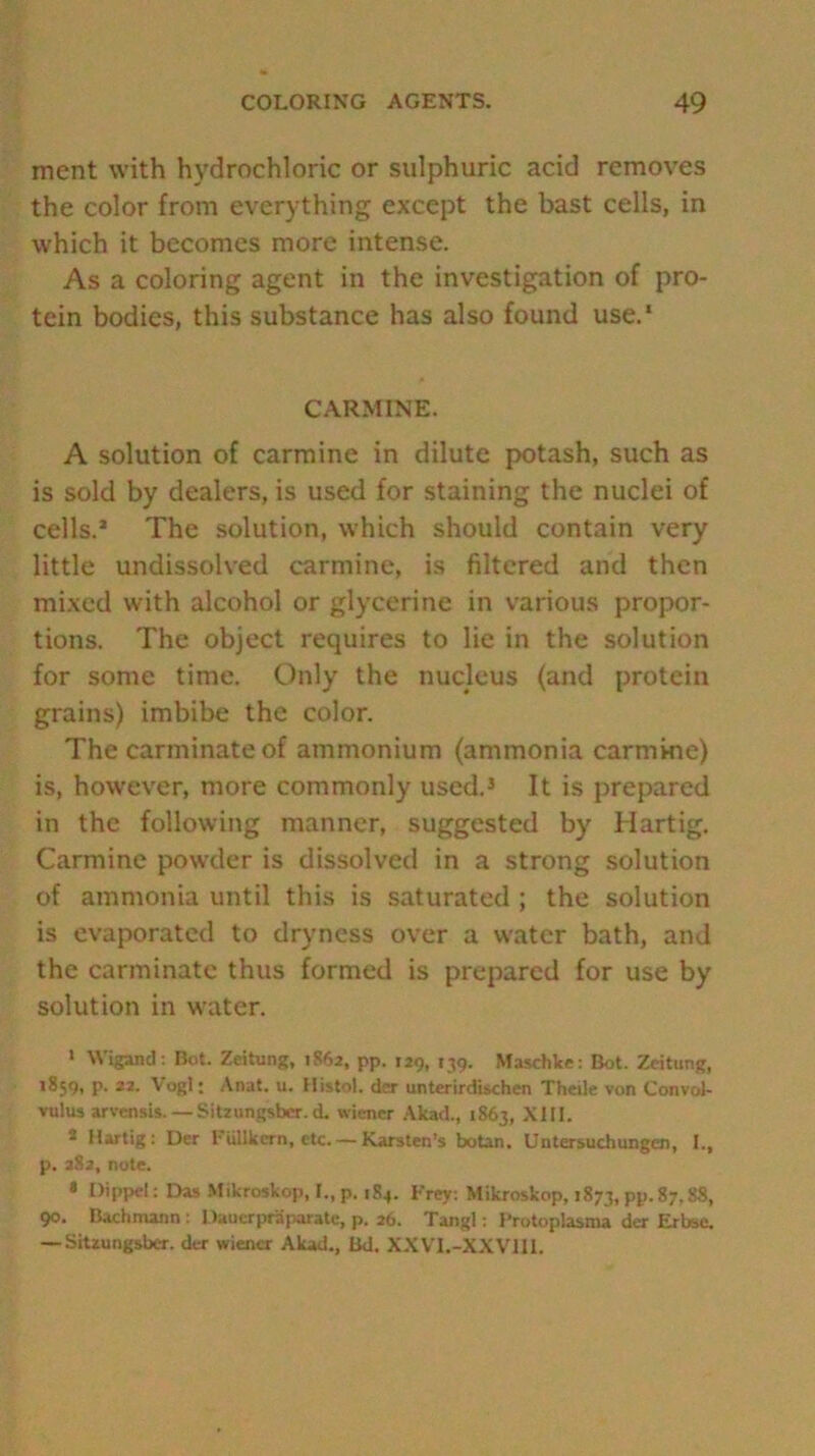 ment with hydrochloric or sulphuric acid removes the color from everything except the bast cells, in which it becomes more intense. As a coloring agent in the investigation of pro- tein bodies, this substance has also found use.1 CARMINE. A solution of carmine in dilute potash, such as is sold by dealers, is used for staining the nuclei of cells.’ The solution, which should contain very little undissolved carmine, is filtered and then mixed with alcohol or glycerine in various propor- tions. The object requires to lie in the solution for some time. Only the nucleus (and protein grains) imbibe the color. The carminate of ammonium (ammonia carmine) is, however, more commonly used.3 It is prepared in the following manner, suggested by Hartig. Carmine powder is dissolved in a strong solution of ammonia until this is saturated ; the solution is evaporated to dryness over a water bath, and the carminate thus formed is prepared for use by solution in water. 1 Wigand: Bot. Zeitung, 1862, pp. 129, 139. Maschke: Bot. Zeitung, >859, p. 22. Vogl; Anat. u. Histol. der untcrirdischen Theile von Convol- vulus arvensis. — Sitzungsbcr.d. wiener Akad., 1863, XIII. * Hartig: Der Fullkcrn, etc.— Karsten’s botan. Untersuchungen, I., p. 282, note. • Dippel: Das Mikroskop, I.,p. 184. Frey: Mikroskop, 1873, pp. 87.88, 90. Bachmann : Daucrpraparate, p. 26. Tangl: Protoplasms der Erbse. — Sitzungsber. der wiener Akad., Bd. XXVI.-XXVIII.